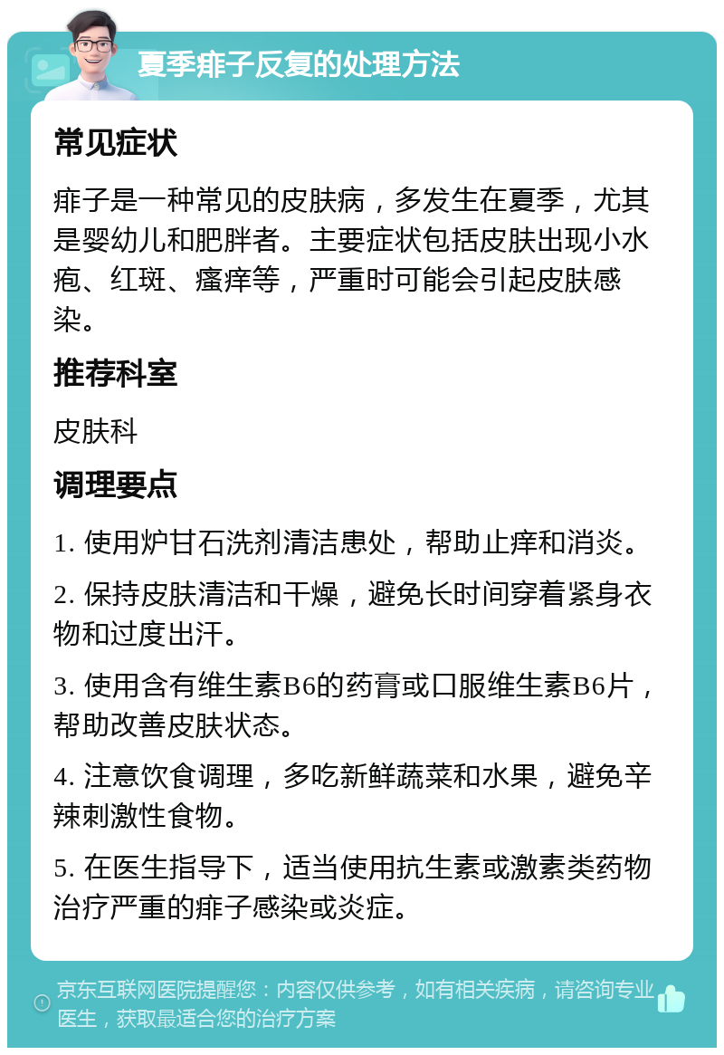 夏季痱子反复的处理方法 常见症状 痱子是一种常见的皮肤病，多发生在夏季，尤其是婴幼儿和肥胖者。主要症状包括皮肤出现小水疱、红斑、瘙痒等，严重时可能会引起皮肤感染。 推荐科室 皮肤科 调理要点 1. 使用炉甘石洗剂清洁患处，帮助止痒和消炎。 2. 保持皮肤清洁和干燥，避免长时间穿着紧身衣物和过度出汗。 3. 使用含有维生素B6的药膏或口服维生素B6片，帮助改善皮肤状态。 4. 注意饮食调理，多吃新鲜蔬菜和水果，避免辛辣刺激性食物。 5. 在医生指导下，适当使用抗生素或激素类药物治疗严重的痱子感染或炎症。