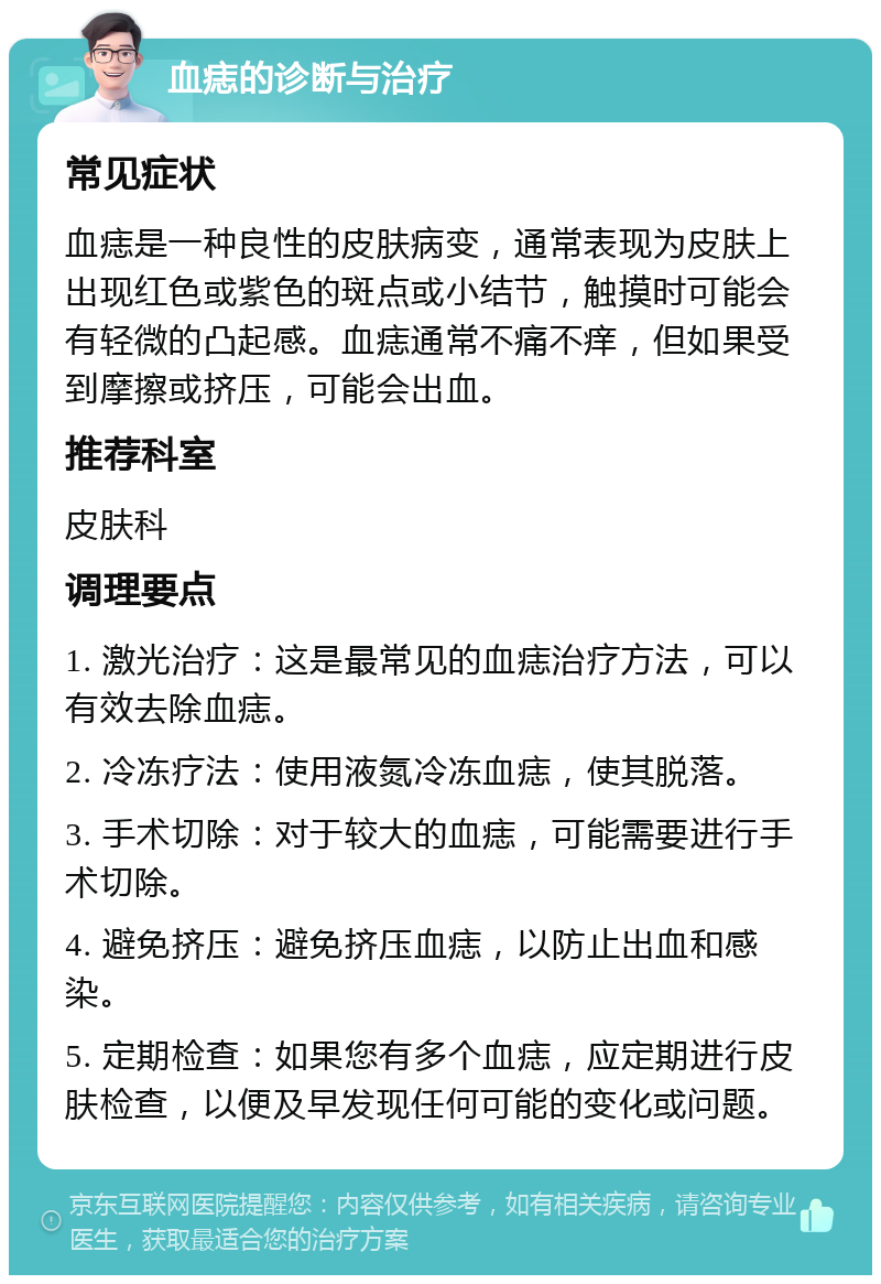 血痣的诊断与治疗 常见症状 血痣是一种良性的皮肤病变，通常表现为皮肤上出现红色或紫色的斑点或小结节，触摸时可能会有轻微的凸起感。血痣通常不痛不痒，但如果受到摩擦或挤压，可能会出血。 推荐科室 皮肤科 调理要点 1. 激光治疗：这是最常见的血痣治疗方法，可以有效去除血痣。 2. 冷冻疗法：使用液氮冷冻血痣，使其脱落。 3. 手术切除：对于较大的血痣，可能需要进行手术切除。 4. 避免挤压：避免挤压血痣，以防止出血和感染。 5. 定期检查：如果您有多个血痣，应定期进行皮肤检查，以便及早发现任何可能的变化或问题。