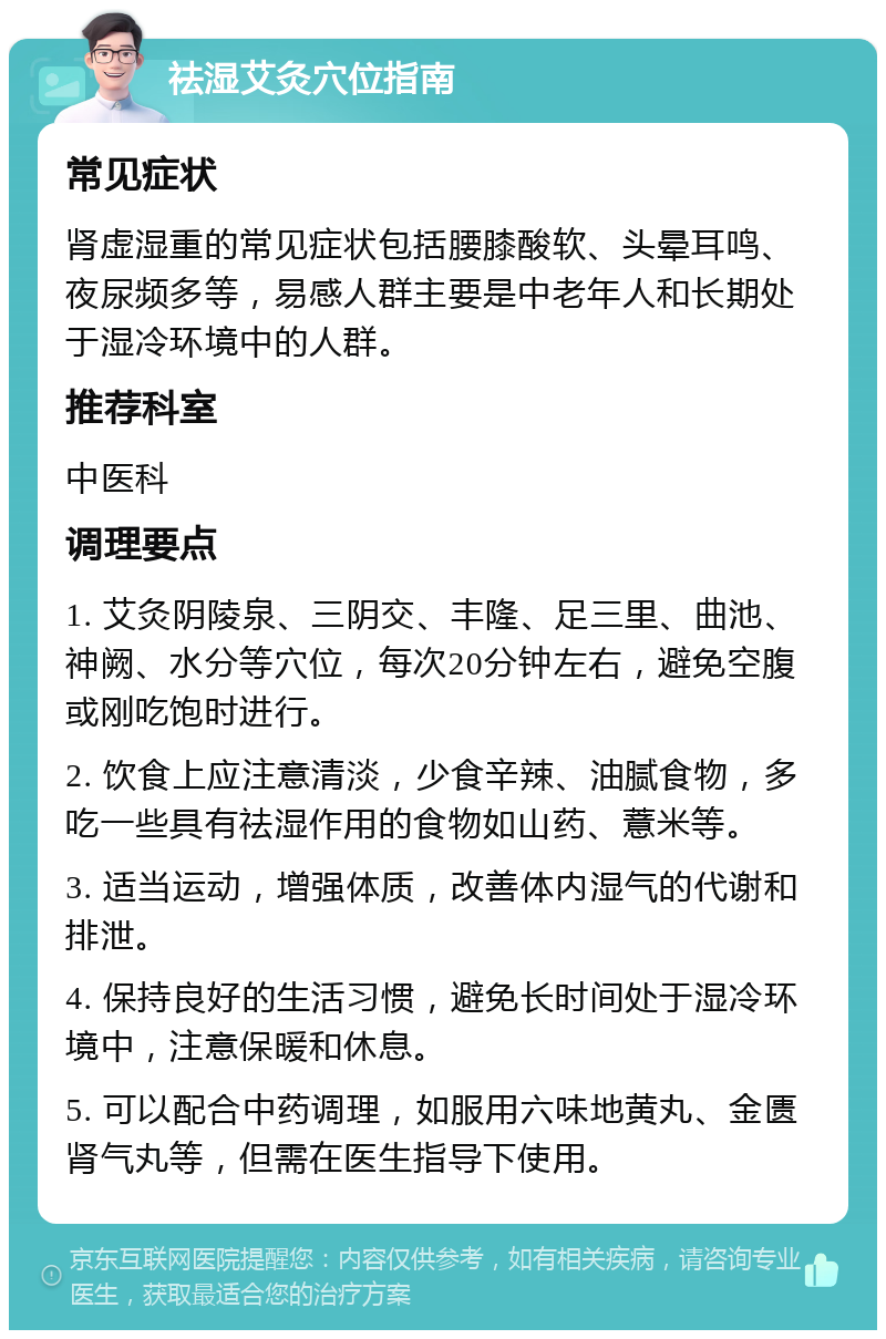 祛湿艾灸穴位指南 常见症状 肾虚湿重的常见症状包括腰膝酸软、头晕耳鸣、夜尿频多等，易感人群主要是中老年人和长期处于湿冷环境中的人群。 推荐科室 中医科 调理要点 1. 艾灸阴陵泉、三阴交、丰隆、足三里、曲池、神阙、水分等穴位，每次20分钟左右，避免空腹或刚吃饱时进行。 2. 饮食上应注意清淡，少食辛辣、油腻食物，多吃一些具有祛湿作用的食物如山药、薏米等。 3. 适当运动，增强体质，改善体内湿气的代谢和排泄。 4. 保持良好的生活习惯，避免长时间处于湿冷环境中，注意保暖和休息。 5. 可以配合中药调理，如服用六味地黄丸、金匮肾气丸等，但需在医生指导下使用。