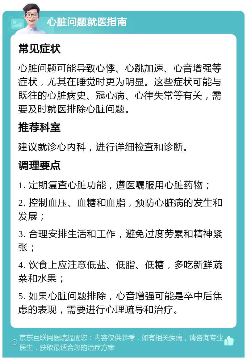 心脏问题就医指南 常见症状 心脏问题可能导致心悸、心跳加速、心音增强等症状，尤其在睡觉时更为明显。这些症状可能与既往的心脏病史、冠心病、心律失常等有关，需要及时就医排除心脏问题。 推荐科室 建议就诊心内科，进行详细检查和诊断。 调理要点 1. 定期复查心脏功能，遵医嘱服用心脏药物； 2. 控制血压、血糖和血脂，预防心脏病的发生和发展； 3. 合理安排生活和工作，避免过度劳累和精神紧张； 4. 饮食上应注意低盐、低脂、低糖，多吃新鲜蔬菜和水果； 5. 如果心脏问题排除，心音增强可能是卒中后焦虑的表现，需要进行心理疏导和治疗。