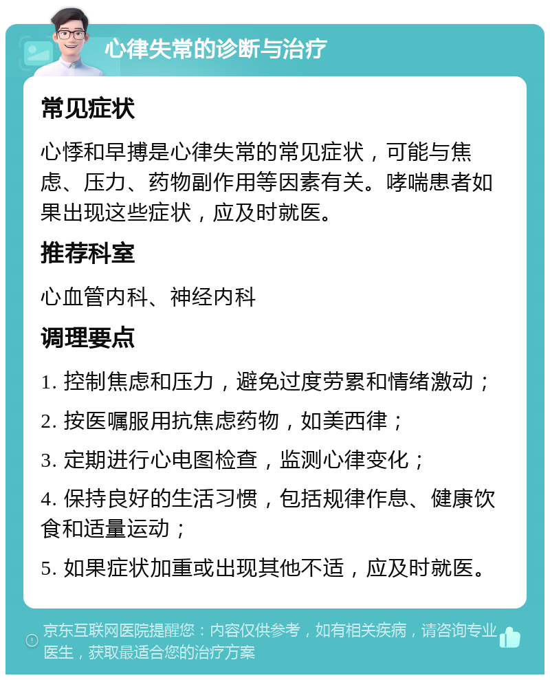 心律失常的诊断与治疗 常见症状 心悸和早搏是心律失常的常见症状，可能与焦虑、压力、药物副作用等因素有关。哮喘患者如果出现这些症状，应及时就医。 推荐科室 心血管内科、神经内科 调理要点 1. 控制焦虑和压力，避免过度劳累和情绪激动； 2. 按医嘱服用抗焦虑药物，如美西律； 3. 定期进行心电图检查，监测心律变化； 4. 保持良好的生活习惯，包括规律作息、健康饮食和适量运动； 5. 如果症状加重或出现其他不适，应及时就医。