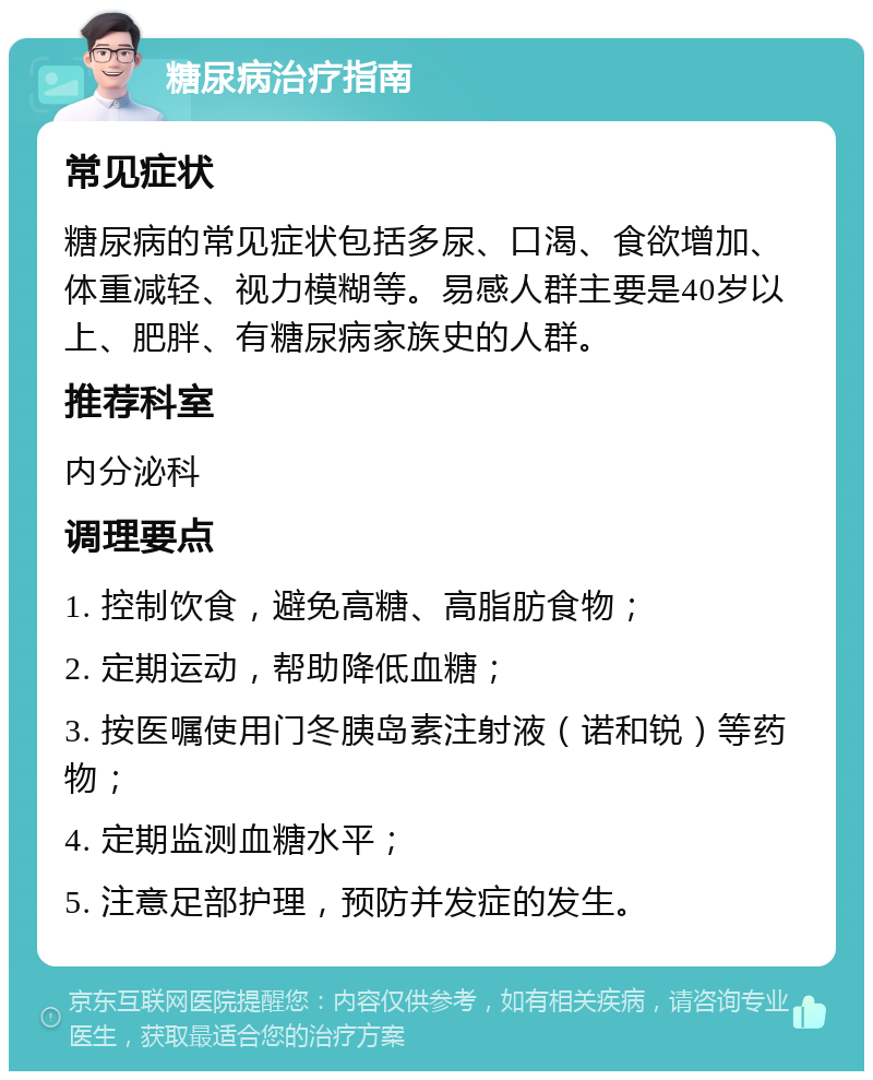 糖尿病治疗指南 常见症状 糖尿病的常见症状包括多尿、口渴、食欲增加、体重减轻、视力模糊等。易感人群主要是40岁以上、肥胖、有糖尿病家族史的人群。 推荐科室 内分泌科 调理要点 1. 控制饮食，避免高糖、高脂肪食物； 2. 定期运动，帮助降低血糖； 3. 按医嘱使用门冬胰岛素注射液（诺和锐）等药物； 4. 定期监测血糖水平； 5. 注意足部护理，预防并发症的发生。