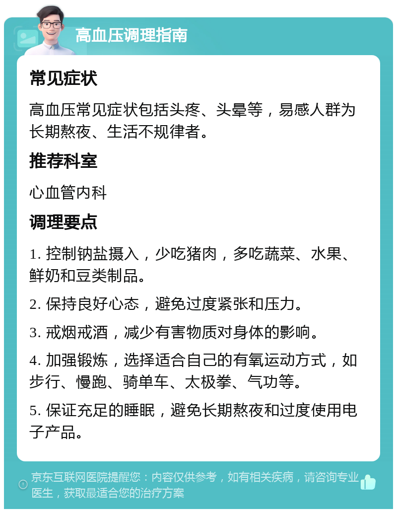 高血压调理指南 常见症状 高血压常见症状包括头疼、头晕等，易感人群为长期熬夜、生活不规律者。 推荐科室 心血管内科 调理要点 1. 控制钠盐摄入，少吃猪肉，多吃蔬菜、水果、鲜奶和豆类制品。 2. 保持良好心态，避免过度紧张和压力。 3. 戒烟戒酒，减少有害物质对身体的影响。 4. 加强锻炼，选择适合自己的有氧运动方式，如步行、慢跑、骑单车、太极拳、气功等。 5. 保证充足的睡眠，避免长期熬夜和过度使用电子产品。