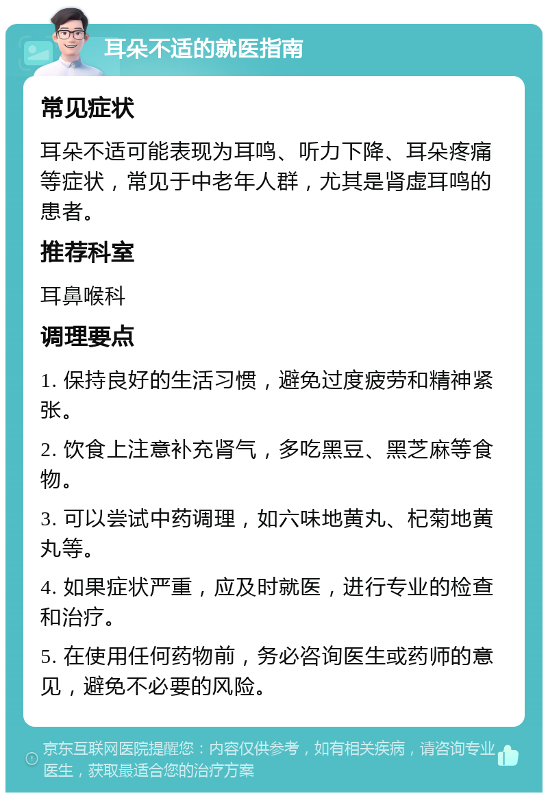 耳朵不适的就医指南 常见症状 耳朵不适可能表现为耳鸣、听力下降、耳朵疼痛等症状，常见于中老年人群，尤其是肾虚耳鸣的患者。 推荐科室 耳鼻喉科 调理要点 1. 保持良好的生活习惯，避免过度疲劳和精神紧张。 2. 饮食上注意补充肾气，多吃黑豆、黑芝麻等食物。 3. 可以尝试中药调理，如六味地黄丸、杞菊地黄丸等。 4. 如果症状严重，应及时就医，进行专业的检查和治疗。 5. 在使用任何药物前，务必咨询医生或药师的意见，避免不必要的风险。