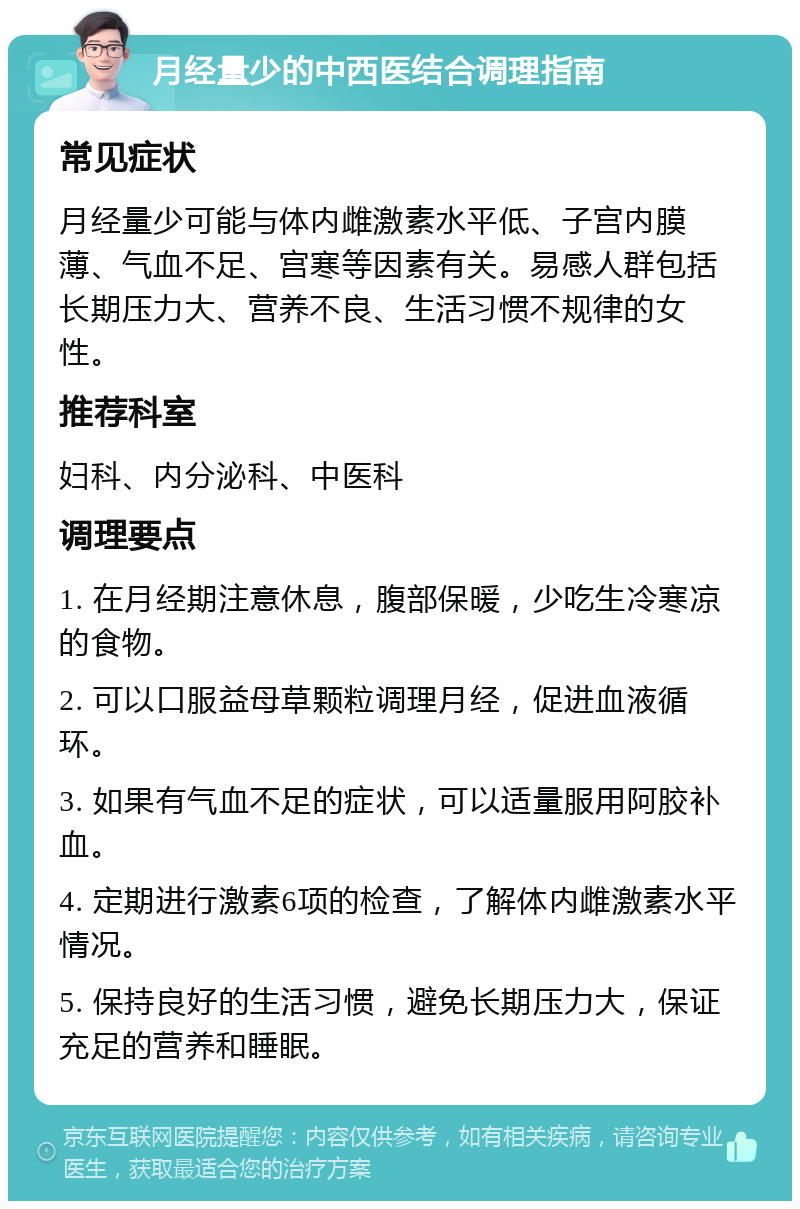 月经量少的中西医结合调理指南 常见症状 月经量少可能与体内雌激素水平低、子宫内膜薄、气血不足、宫寒等因素有关。易感人群包括长期压力大、营养不良、生活习惯不规律的女性。 推荐科室 妇科、内分泌科、中医科 调理要点 1. 在月经期注意休息，腹部保暖，少吃生冷寒凉的食物。 2. 可以口服益母草颗粒调理月经，促进血液循环。 3. 如果有气血不足的症状，可以适量服用阿胶补血。 4. 定期进行激素6项的检查，了解体内雌激素水平情况。 5. 保持良好的生活习惯，避免长期压力大，保证充足的营养和睡眠。