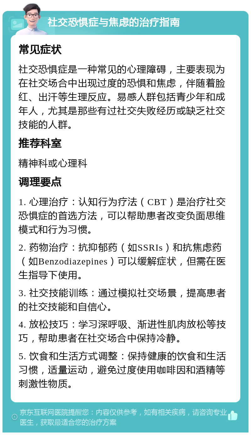 社交恐惧症与焦虑的治疗指南 常见症状 社交恐惧症是一种常见的心理障碍，主要表现为在社交场合中出现过度的恐惧和焦虑，伴随着脸红、出汗等生理反应。易感人群包括青少年和成年人，尤其是那些有过社交失败经历或缺乏社交技能的人群。 推荐科室 精神科或心理科 调理要点 1. 心理治疗：认知行为疗法（CBT）是治疗社交恐惧症的首选方法，可以帮助患者改变负面思维模式和行为习惯。 2. 药物治疗：抗抑郁药（如SSRIs）和抗焦虑药（如Benzodiazepines）可以缓解症状，但需在医生指导下使用。 3. 社交技能训练：通过模拟社交场景，提高患者的社交技能和自信心。 4. 放松技巧：学习深呼吸、渐进性肌肉放松等技巧，帮助患者在社交场合中保持冷静。 5. 饮食和生活方式调整：保持健康的饮食和生活习惯，适量运动，避免过度使用咖啡因和酒精等刺激性物质。