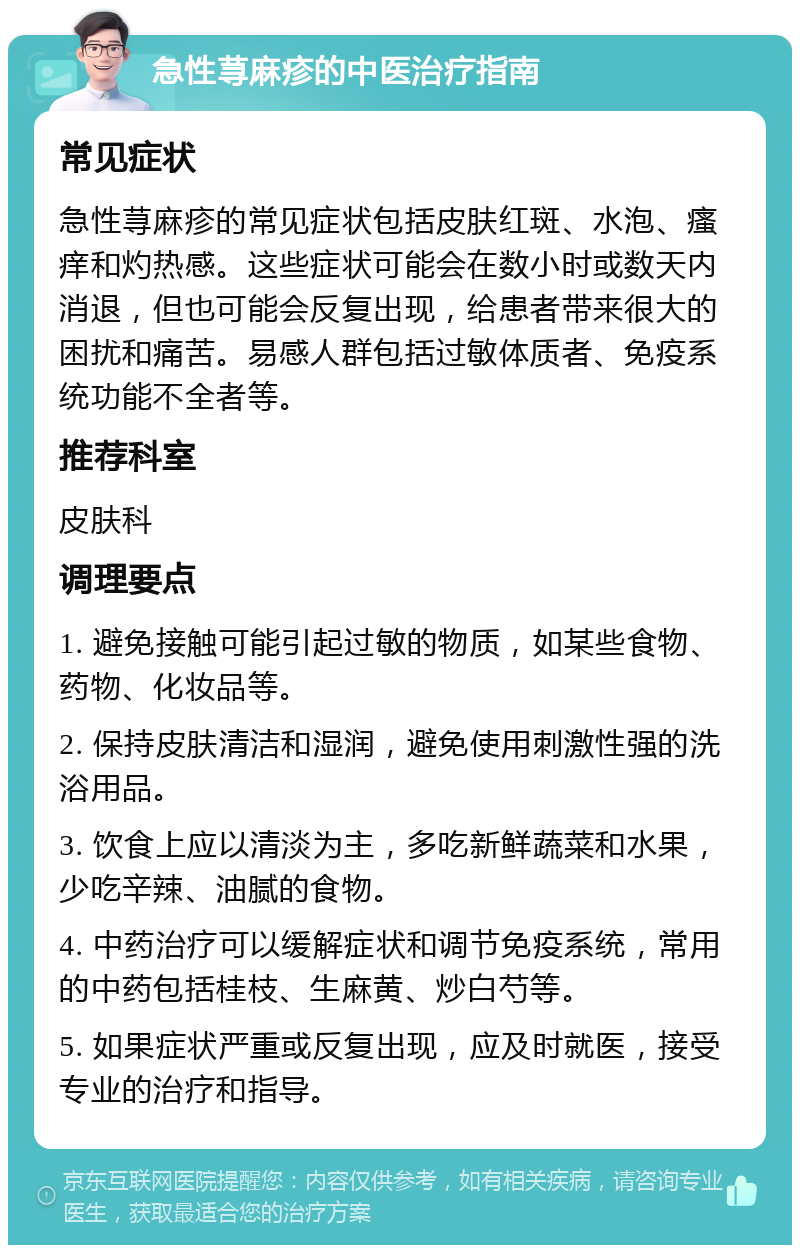 急性荨麻疹的中医治疗指南 常见症状 急性荨麻疹的常见症状包括皮肤红斑、水泡、瘙痒和灼热感。这些症状可能会在数小时或数天内消退，但也可能会反复出现，给患者带来很大的困扰和痛苦。易感人群包括过敏体质者、免疫系统功能不全者等。 推荐科室 皮肤科 调理要点 1. 避免接触可能引起过敏的物质，如某些食物、药物、化妆品等。 2. 保持皮肤清洁和湿润，避免使用刺激性强的洗浴用品。 3. 饮食上应以清淡为主，多吃新鲜蔬菜和水果，少吃辛辣、油腻的食物。 4. 中药治疗可以缓解症状和调节免疫系统，常用的中药包括桂枝、生麻黄、炒白芍等。 5. 如果症状严重或反复出现，应及时就医，接受专业的治疗和指导。