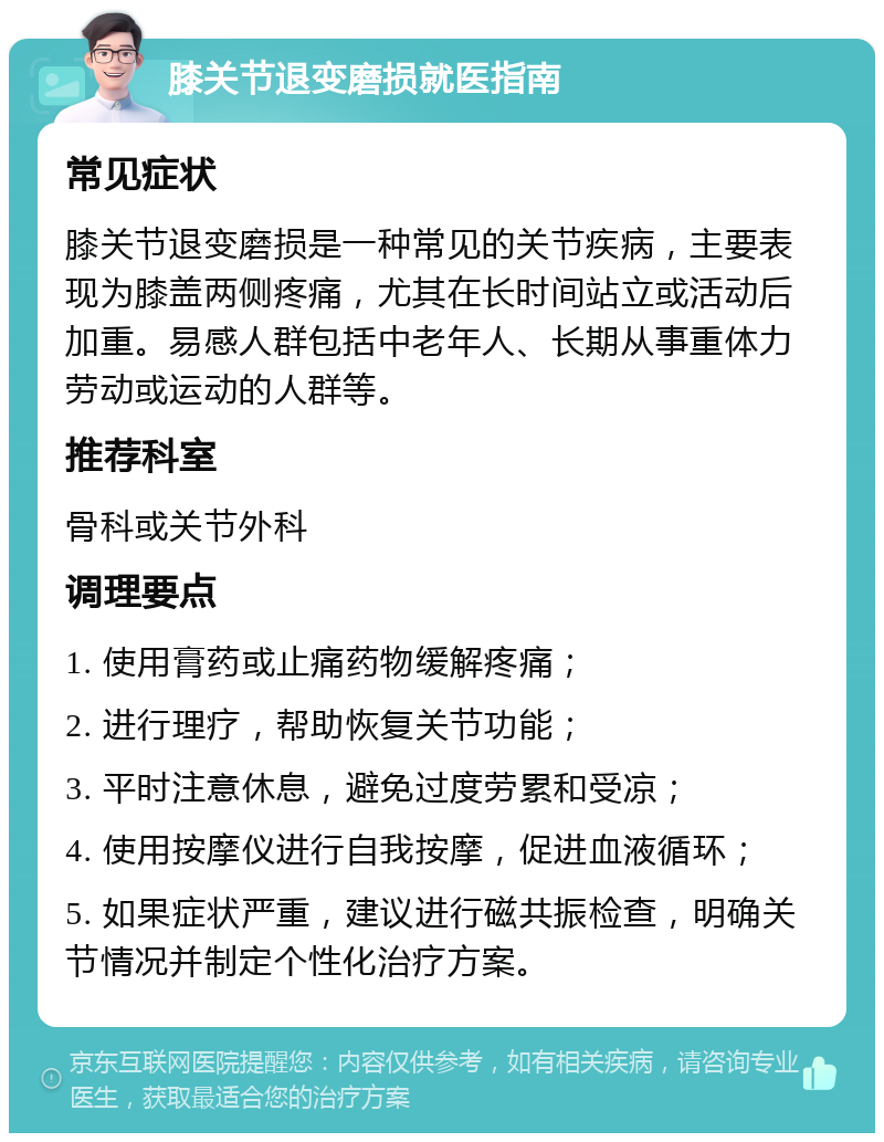 膝关节退变磨损就医指南 常见症状 膝关节退变磨损是一种常见的关节疾病，主要表现为膝盖两侧疼痛，尤其在长时间站立或活动后加重。易感人群包括中老年人、长期从事重体力劳动或运动的人群等。 推荐科室 骨科或关节外科 调理要点 1. 使用膏药或止痛药物缓解疼痛； 2. 进行理疗，帮助恢复关节功能； 3. 平时注意休息，避免过度劳累和受凉； 4. 使用按摩仪进行自我按摩，促进血液循环； 5. 如果症状严重，建议进行磁共振检查，明确关节情况并制定个性化治疗方案。