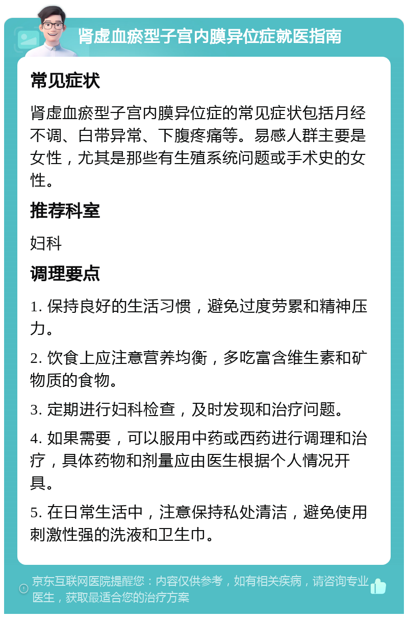 肾虚血瘀型子宫内膜异位症就医指南 常见症状 肾虚血瘀型子宫内膜异位症的常见症状包括月经不调、白带异常、下腹疼痛等。易感人群主要是女性，尤其是那些有生殖系统问题或手术史的女性。 推荐科室 妇科 调理要点 1. 保持良好的生活习惯，避免过度劳累和精神压力。 2. 饮食上应注意营养均衡，多吃富含维生素和矿物质的食物。 3. 定期进行妇科检查，及时发现和治疗问题。 4. 如果需要，可以服用中药或西药进行调理和治疗，具体药物和剂量应由医生根据个人情况开具。 5. 在日常生活中，注意保持私处清洁，避免使用刺激性强的洗液和卫生巾。