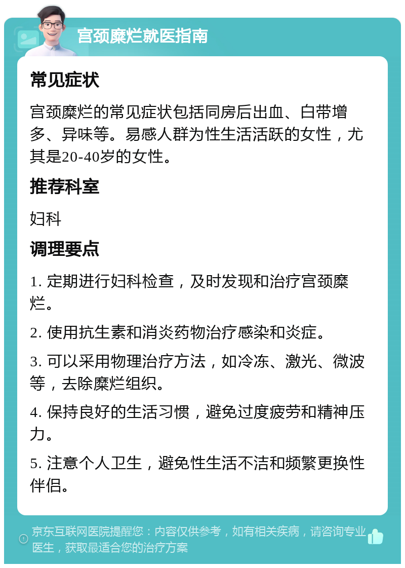 宫颈糜烂就医指南 常见症状 宫颈糜烂的常见症状包括同房后出血、白带增多、异味等。易感人群为性生活活跃的女性，尤其是20-40岁的女性。 推荐科室 妇科 调理要点 1. 定期进行妇科检查，及时发现和治疗宫颈糜烂。 2. 使用抗生素和消炎药物治疗感染和炎症。 3. 可以采用物理治疗方法，如冷冻、激光、微波等，去除糜烂组织。 4. 保持良好的生活习惯，避免过度疲劳和精神压力。 5. 注意个人卫生，避免性生活不洁和频繁更换性伴侣。