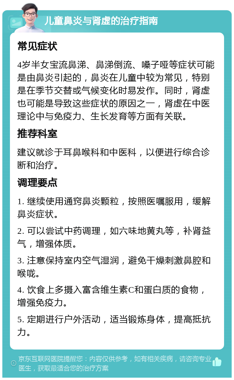 儿童鼻炎与肾虚的治疗指南 常见症状 4岁半女宝流鼻涕、鼻涕倒流、嗓子哑等症状可能是由鼻炎引起的，鼻炎在儿童中较为常见，特别是在季节交替或气候变化时易发作。同时，肾虚也可能是导致这些症状的原因之一，肾虚在中医理论中与免疫力、生长发育等方面有关联。 推荐科室 建议就诊于耳鼻喉科和中医科，以便进行综合诊断和治疗。 调理要点 1. 继续使用通窍鼻炎颗粒，按照医嘱服用，缓解鼻炎症状。 2. 可以尝试中药调理，如六味地黄丸等，补肾益气，增强体质。 3. 注意保持室内空气湿润，避免干燥刺激鼻腔和喉咙。 4. 饮食上多摄入富含维生素C和蛋白质的食物，增强免疫力。 5. 定期进行户外活动，适当锻炼身体，提高抵抗力。