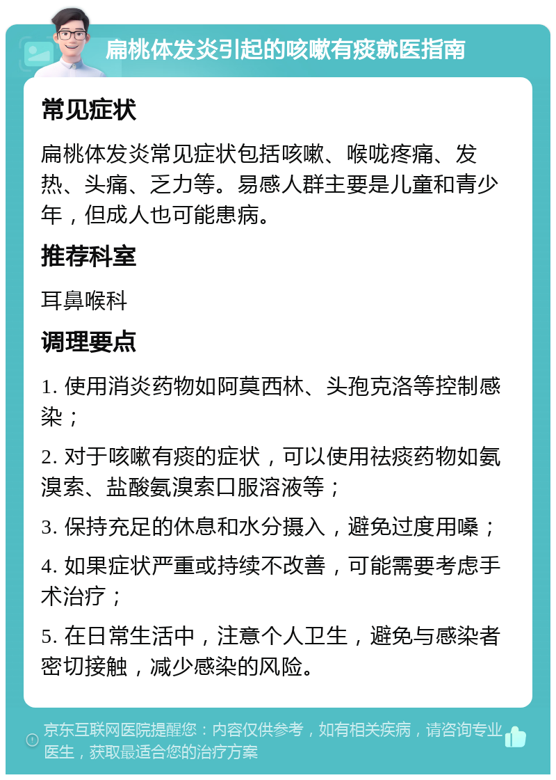 扁桃体发炎引起的咳嗽有痰就医指南 常见症状 扁桃体发炎常见症状包括咳嗽、喉咙疼痛、发热、头痛、乏力等。易感人群主要是儿童和青少年，但成人也可能患病。 推荐科室 耳鼻喉科 调理要点 1. 使用消炎药物如阿莫西林、头孢克洛等控制感染； 2. 对于咳嗽有痰的症状，可以使用祛痰药物如氨溴索、盐酸氨溴索口服溶液等； 3. 保持充足的休息和水分摄入，避免过度用嗓； 4. 如果症状严重或持续不改善，可能需要考虑手术治疗； 5. 在日常生活中，注意个人卫生，避免与感染者密切接触，减少感染的风险。