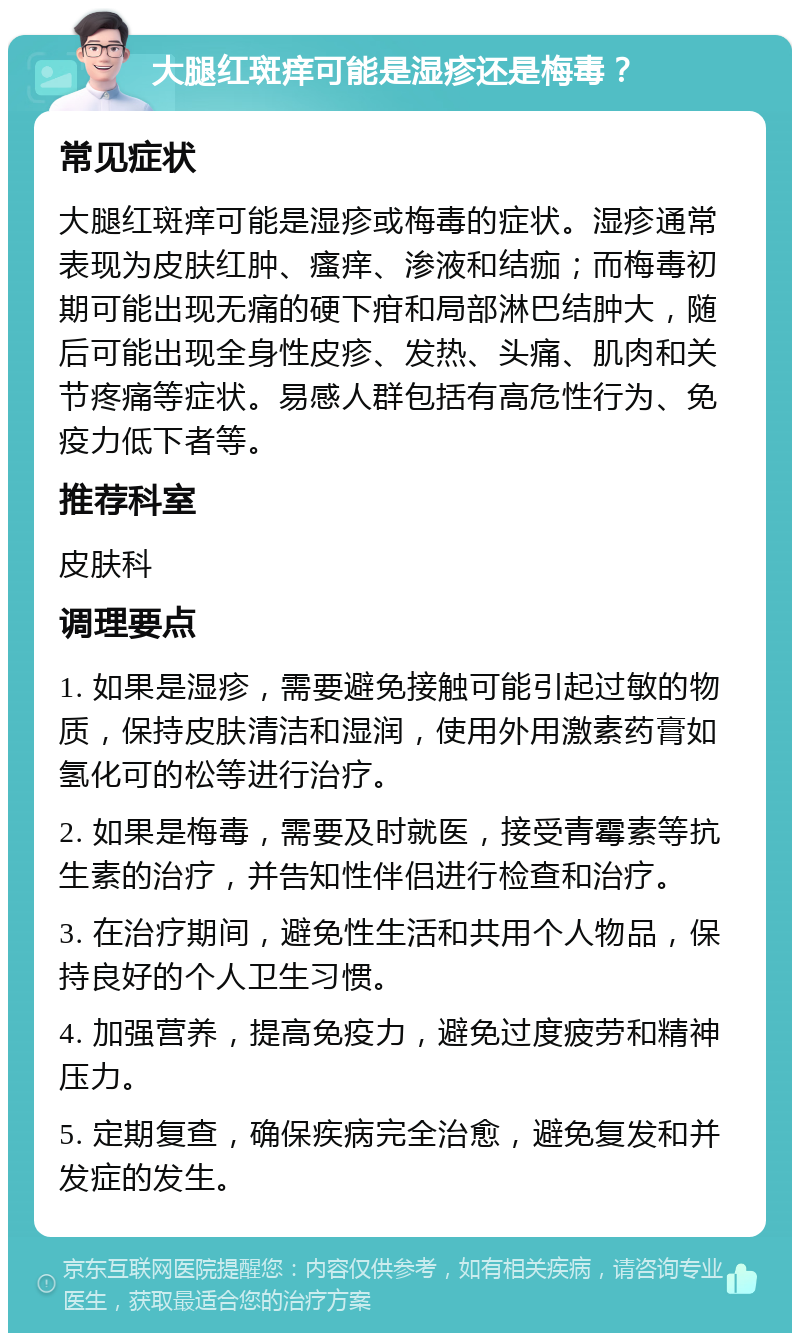 大腿红斑痒可能是湿疹还是梅毒？ 常见症状 大腿红斑痒可能是湿疹或梅毒的症状。湿疹通常表现为皮肤红肿、瘙痒、渗液和结痂；而梅毒初期可能出现无痛的硬下疳和局部淋巴结肿大，随后可能出现全身性皮疹、发热、头痛、肌肉和关节疼痛等症状。易感人群包括有高危性行为、免疫力低下者等。 推荐科室 皮肤科 调理要点 1. 如果是湿疹，需要避免接触可能引起过敏的物质，保持皮肤清洁和湿润，使用外用激素药膏如氢化可的松等进行治疗。 2. 如果是梅毒，需要及时就医，接受青霉素等抗生素的治疗，并告知性伴侣进行检查和治疗。 3. 在治疗期间，避免性生活和共用个人物品，保持良好的个人卫生习惯。 4. 加强营养，提高免疫力，避免过度疲劳和精神压力。 5. 定期复查，确保疾病完全治愈，避免复发和并发症的发生。