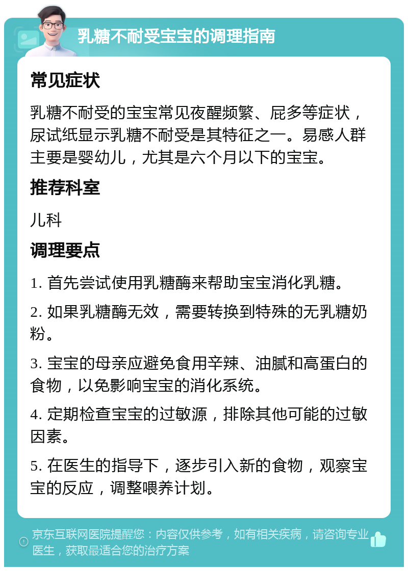 乳糖不耐受宝宝的调理指南 常见症状 乳糖不耐受的宝宝常见夜醒频繁、屁多等症状，尿试纸显示乳糖不耐受是其特征之一。易感人群主要是婴幼儿，尤其是六个月以下的宝宝。 推荐科室 儿科 调理要点 1. 首先尝试使用乳糖酶来帮助宝宝消化乳糖。 2. 如果乳糖酶无效，需要转换到特殊的无乳糖奶粉。 3. 宝宝的母亲应避免食用辛辣、油腻和高蛋白的食物，以免影响宝宝的消化系统。 4. 定期检查宝宝的过敏源，排除其他可能的过敏因素。 5. 在医生的指导下，逐步引入新的食物，观察宝宝的反应，调整喂养计划。