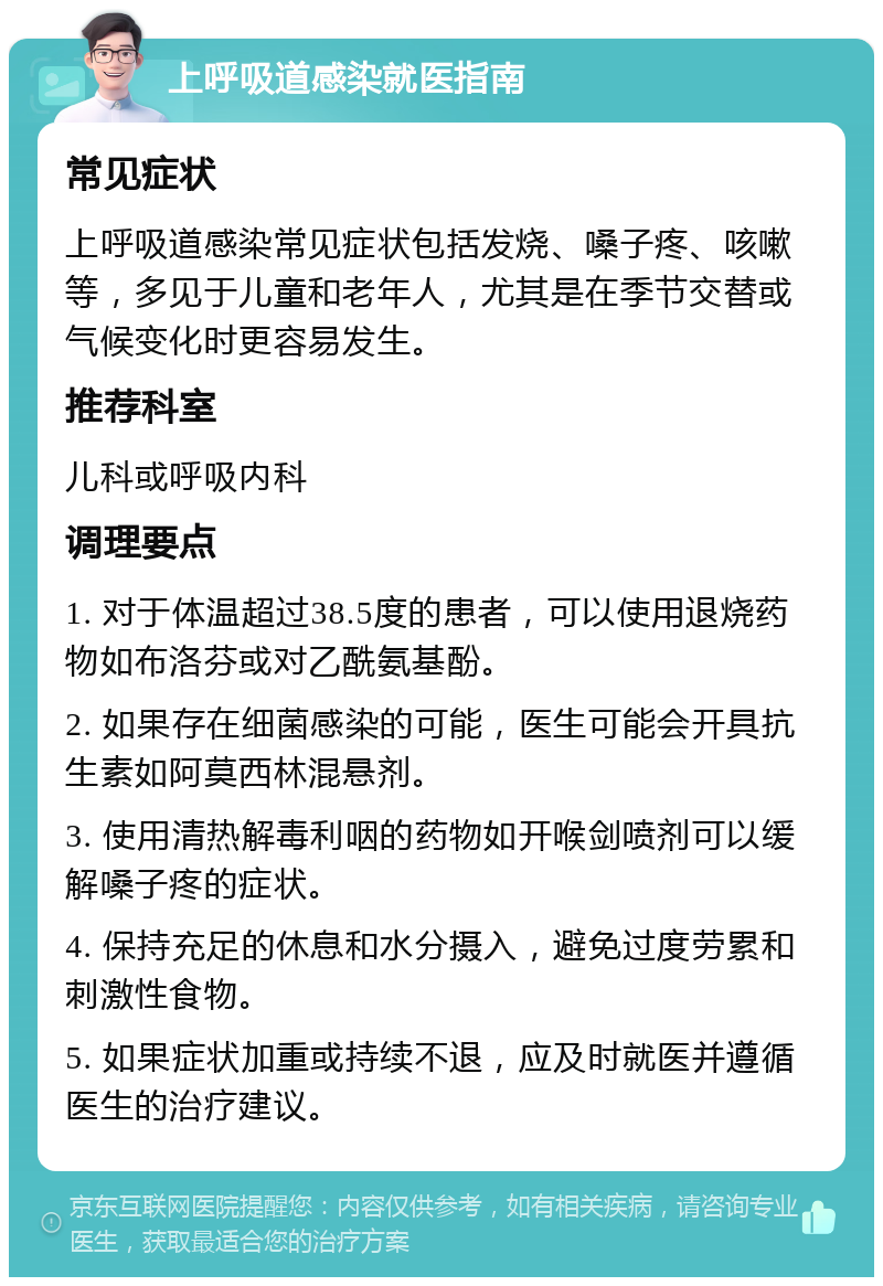 上呼吸道感染就医指南 常见症状 上呼吸道感染常见症状包括发烧、嗓子疼、咳嗽等，多见于儿童和老年人，尤其是在季节交替或气候变化时更容易发生。 推荐科室 儿科或呼吸内科 调理要点 1. 对于体温超过38.5度的患者，可以使用退烧药物如布洛芬或对乙酰氨基酚。 2. 如果存在细菌感染的可能，医生可能会开具抗生素如阿莫西林混悬剂。 3. 使用清热解毒利咽的药物如开喉剑喷剂可以缓解嗓子疼的症状。 4. 保持充足的休息和水分摄入，避免过度劳累和刺激性食物。 5. 如果症状加重或持续不退，应及时就医并遵循医生的治疗建议。