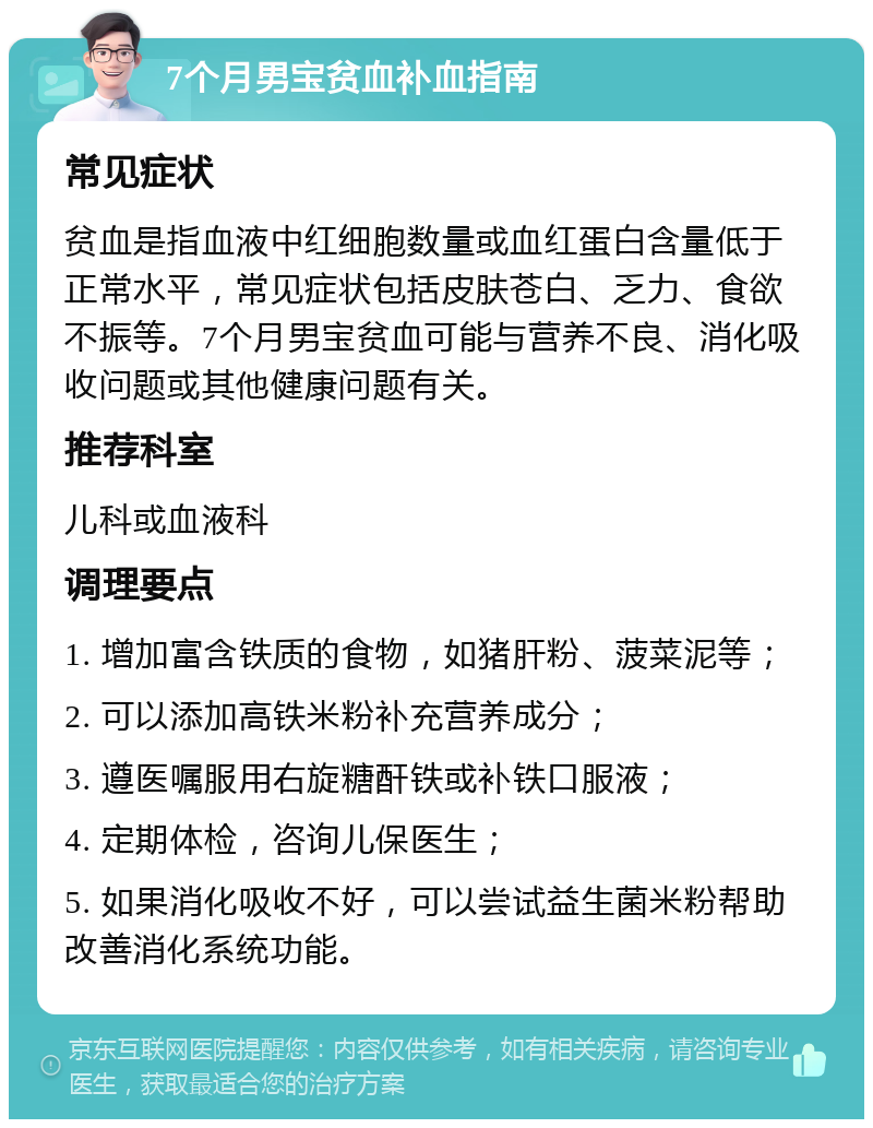 7个月男宝贫血补血指南 常见症状 贫血是指血液中红细胞数量或血红蛋白含量低于正常水平，常见症状包括皮肤苍白、乏力、食欲不振等。7个月男宝贫血可能与营养不良、消化吸收问题或其他健康问题有关。 推荐科室 儿科或血液科 调理要点 1. 增加富含铁质的食物，如猪肝粉、菠菜泥等； 2. 可以添加高铁米粉补充营养成分； 3. 遵医嘱服用右旋糖酐铁或补铁口服液； 4. 定期体检，咨询儿保医生； 5. 如果消化吸收不好，可以尝试益生菌米粉帮助改善消化系统功能。