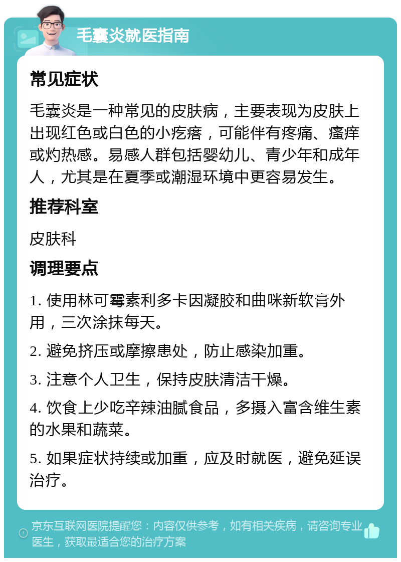 毛囊炎就医指南 常见症状 毛囊炎是一种常见的皮肤病，主要表现为皮肤上出现红色或白色的小疙瘩，可能伴有疼痛、瘙痒或灼热感。易感人群包括婴幼儿、青少年和成年人，尤其是在夏季或潮湿环境中更容易发生。 推荐科室 皮肤科 调理要点 1. 使用林可霉素利多卡因凝胶和曲咪新软膏外用，三次涂抹每天。 2. 避免挤压或摩擦患处，防止感染加重。 3. 注意个人卫生，保持皮肤清洁干燥。 4. 饮食上少吃辛辣油腻食品，多摄入富含维生素的水果和蔬菜。 5. 如果症状持续或加重，应及时就医，避免延误治疗。