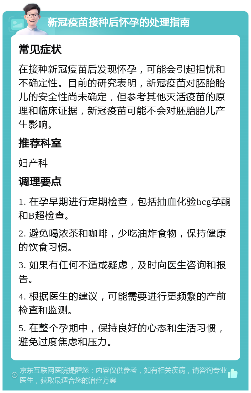 新冠疫苗接种后怀孕的处理指南 常见症状 在接种新冠疫苗后发现怀孕，可能会引起担忧和不确定性。目前的研究表明，新冠疫苗对胚胎胎儿的安全性尚未确定，但参考其他灭活疫苗的原理和临床证据，新冠疫苗可能不会对胚胎胎儿产生影响。 推荐科室 妇产科 调理要点 1. 在孕早期进行定期检查，包括抽血化验hcg孕酮和B超检查。 2. 避免喝浓茶和咖啡，少吃油炸食物，保持健康的饮食习惯。 3. 如果有任何不适或疑虑，及时向医生咨询和报告。 4. 根据医生的建议，可能需要进行更频繁的产前检查和监测。 5. 在整个孕期中，保持良好的心态和生活习惯，避免过度焦虑和压力。