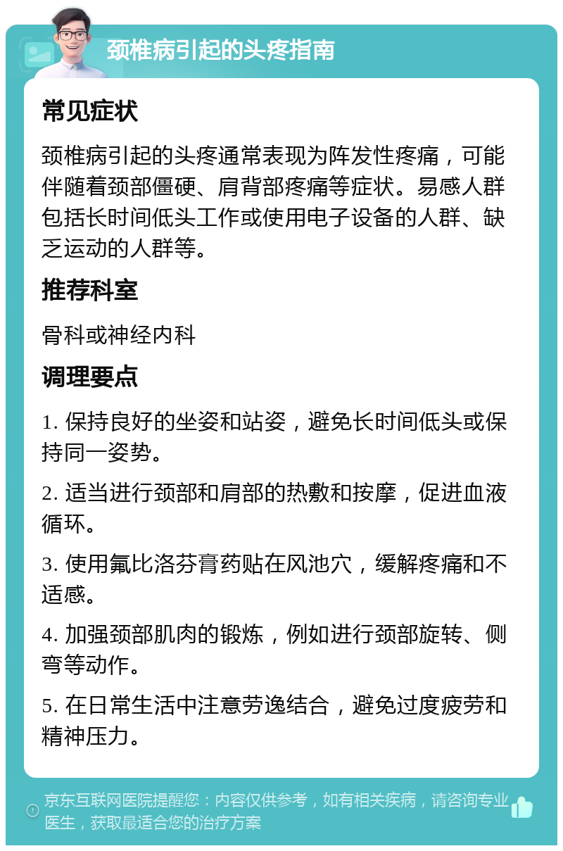 颈椎病引起的头疼指南 常见症状 颈椎病引起的头疼通常表现为阵发性疼痛，可能伴随着颈部僵硬、肩背部疼痛等症状。易感人群包括长时间低头工作或使用电子设备的人群、缺乏运动的人群等。 推荐科室 骨科或神经内科 调理要点 1. 保持良好的坐姿和站姿，避免长时间低头或保持同一姿势。 2. 适当进行颈部和肩部的热敷和按摩，促进血液循环。 3. 使用氟比洛芬膏药贴在风池穴，缓解疼痛和不适感。 4. 加强颈部肌肉的锻炼，例如进行颈部旋转、侧弯等动作。 5. 在日常生活中注意劳逸结合，避免过度疲劳和精神压力。