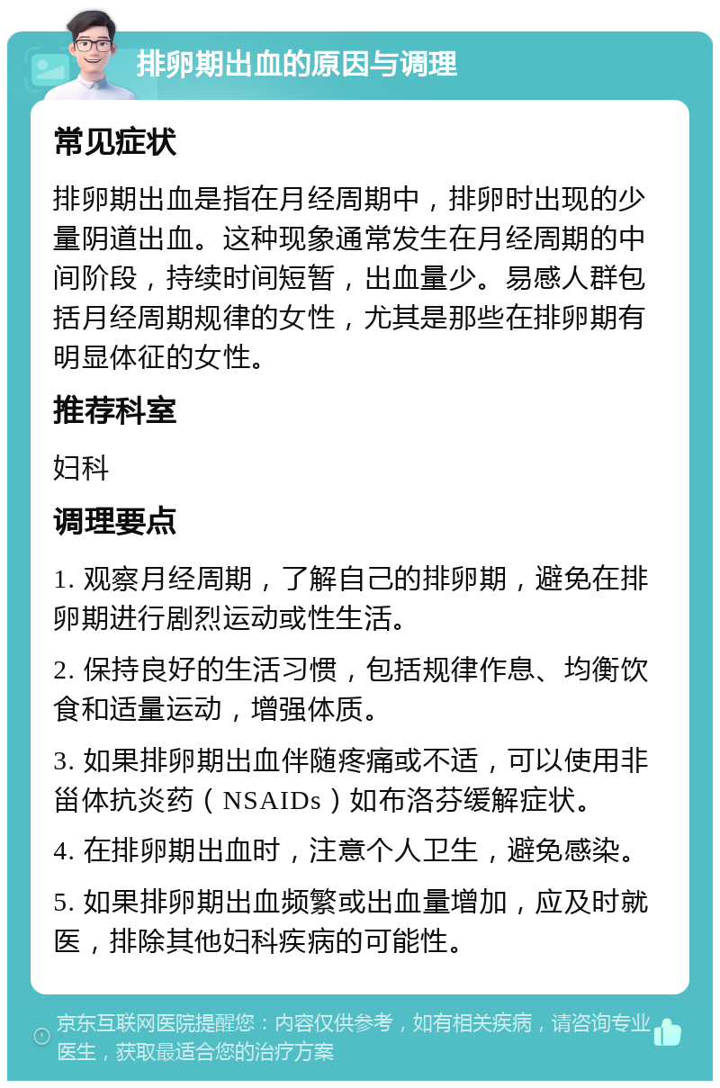 排卵期出血的原因与调理 常见症状 排卵期出血是指在月经周期中，排卵时出现的少量阴道出血。这种现象通常发生在月经周期的中间阶段，持续时间短暂，出血量少。易感人群包括月经周期规律的女性，尤其是那些在排卵期有明显体征的女性。 推荐科室 妇科 调理要点 1. 观察月经周期，了解自己的排卵期，避免在排卵期进行剧烈运动或性生活。 2. 保持良好的生活习惯，包括规律作息、均衡饮食和适量运动，增强体质。 3. 如果排卵期出血伴随疼痛或不适，可以使用非甾体抗炎药（NSAIDs）如布洛芬缓解症状。 4. 在排卵期出血时，注意个人卫生，避免感染。 5. 如果排卵期出血频繁或出血量增加，应及时就医，排除其他妇科疾病的可能性。