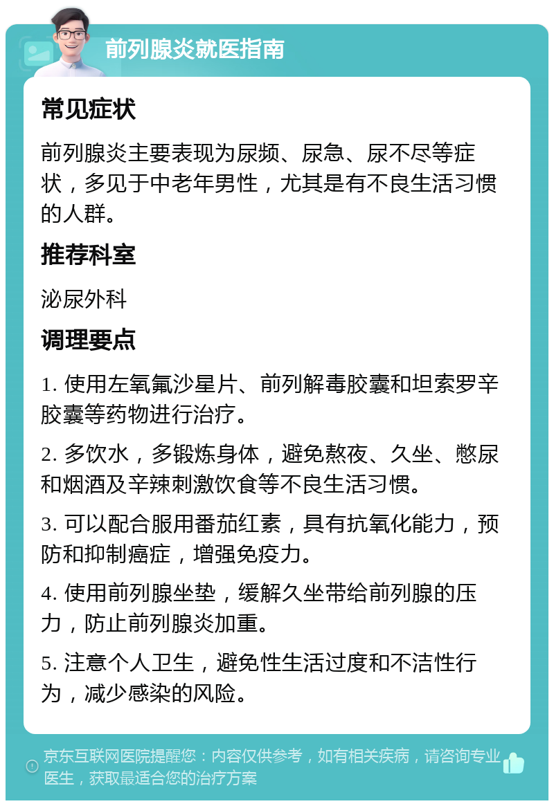 前列腺炎就医指南 常见症状 前列腺炎主要表现为尿频、尿急、尿不尽等症状，多见于中老年男性，尤其是有不良生活习惯的人群。 推荐科室 泌尿外科 调理要点 1. 使用左氧氟沙星片、前列解毒胶囊和坦索罗辛胶囊等药物进行治疗。 2. 多饮水，多锻炼身体，避免熬夜、久坐、憋尿和烟酒及辛辣刺激饮食等不良生活习惯。 3. 可以配合服用番茄红素，具有抗氧化能力，预防和抑制癌症，增强免疫力。 4. 使用前列腺坐垫，缓解久坐带给前列腺的压力，防止前列腺炎加重。 5. 注意个人卫生，避免性生活过度和不洁性行为，减少感染的风险。