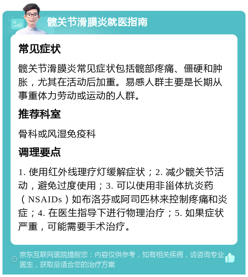 髋关节滑膜炎就医指南 常见症状 髋关节滑膜炎常见症状包括髋部疼痛、僵硬和肿胀，尤其在活动后加重。易感人群主要是长期从事重体力劳动或运动的人群。 推荐科室 骨科或风湿免疫科 调理要点 1. 使用红外线理疗灯缓解症状；2. 减少髋关节活动，避免过度使用；3. 可以使用非甾体抗炎药（NSAIDs）如布洛芬或阿司匹林来控制疼痛和炎症；4. 在医生指导下进行物理治疗；5. 如果症状严重，可能需要手术治疗。