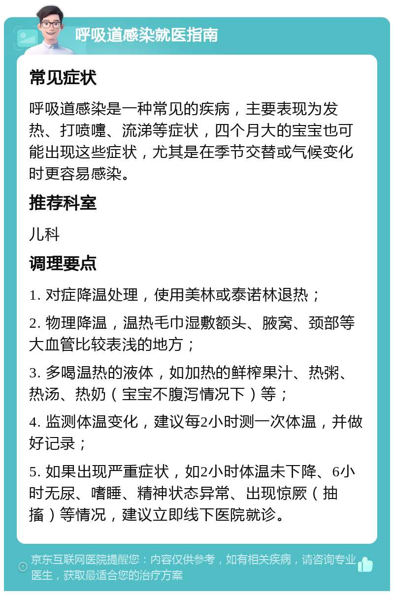 呼吸道感染就医指南 常见症状 呼吸道感染是一种常见的疾病，主要表现为发热、打喷嚏、流涕等症状，四个月大的宝宝也可能出现这些症状，尤其是在季节交替或气候变化时更容易感染。 推荐科室 儿科 调理要点 1. 对症降温处理，使用美林或泰诺林退热； 2. 物理降温，温热毛巾湿敷额头、腋窝、颈部等大血管比较表浅的地方； 3. 多喝温热的液体，如加热的鲜榨果汁、热粥、热汤、热奶（宝宝不腹泻情况下）等； 4. 监测体温变化，建议每2小时测一次体温，并做好记录； 5. 如果出现严重症状，如2小时体温未下降、6小时无尿、嗜睡、精神状态异常、出现惊厥（抽搐）等情况，建议立即线下医院就诊。