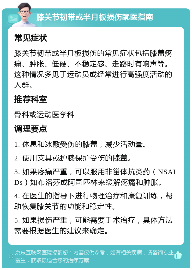 膝关节韧带或半月板损伤就医指南 常见症状 膝关节韧带或半月板损伤的常见症状包括膝盖疼痛、肿胀、僵硬、不稳定感、走路时有响声等。这种情况多见于运动员或经常进行高强度活动的人群。 推荐科室 骨科或运动医学科 调理要点 1. 休息和冰敷受伤的膝盖，减少活动量。 2. 使用支具或护膝保护受伤的膝盖。 3. 如果疼痛严重，可以服用非甾体抗炎药（NSAIDs）如布洛芬或阿司匹林来缓解疼痛和肿胀。 4. 在医生的指导下进行物理治疗和康复训练，帮助恢复膝关节的功能和稳定性。 5. 如果损伤严重，可能需要手术治疗，具体方法需要根据医生的建议来确定。