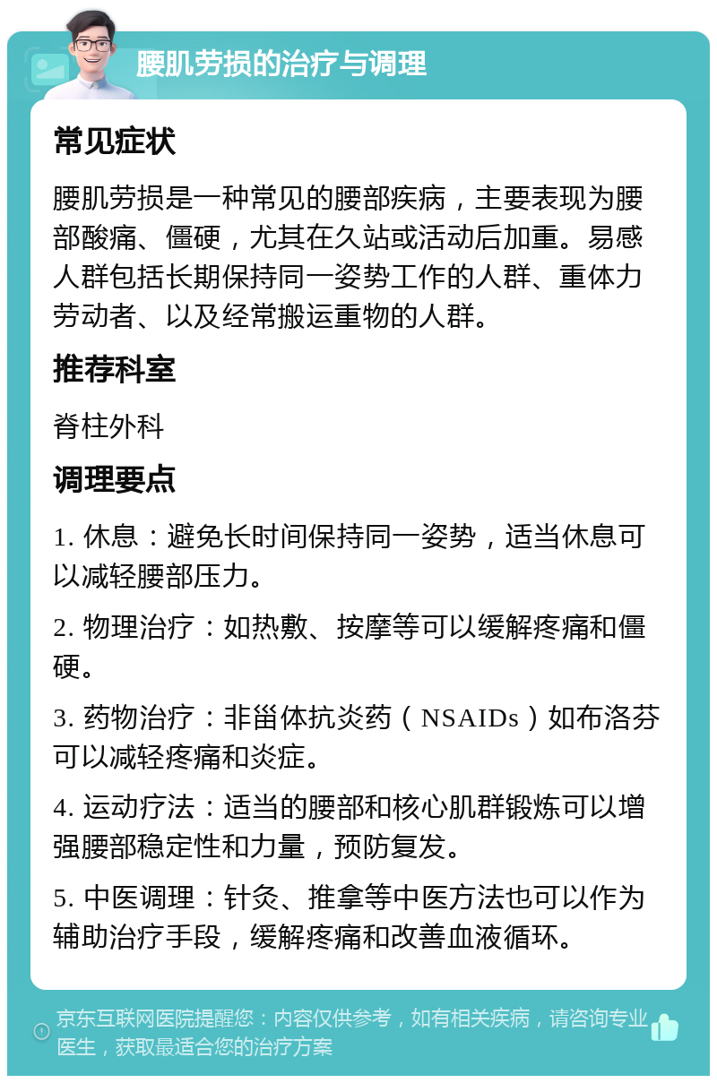 腰肌劳损的治疗与调理 常见症状 腰肌劳损是一种常见的腰部疾病，主要表现为腰部酸痛、僵硬，尤其在久站或活动后加重。易感人群包括长期保持同一姿势工作的人群、重体力劳动者、以及经常搬运重物的人群。 推荐科室 脊柱外科 调理要点 1. 休息：避免长时间保持同一姿势，适当休息可以减轻腰部压力。 2. 物理治疗：如热敷、按摩等可以缓解疼痛和僵硬。 3. 药物治疗：非甾体抗炎药（NSAIDs）如布洛芬可以减轻疼痛和炎症。 4. 运动疗法：适当的腰部和核心肌群锻炼可以增强腰部稳定性和力量，预防复发。 5. 中医调理：针灸、推拿等中医方法也可以作为辅助治疗手段，缓解疼痛和改善血液循环。