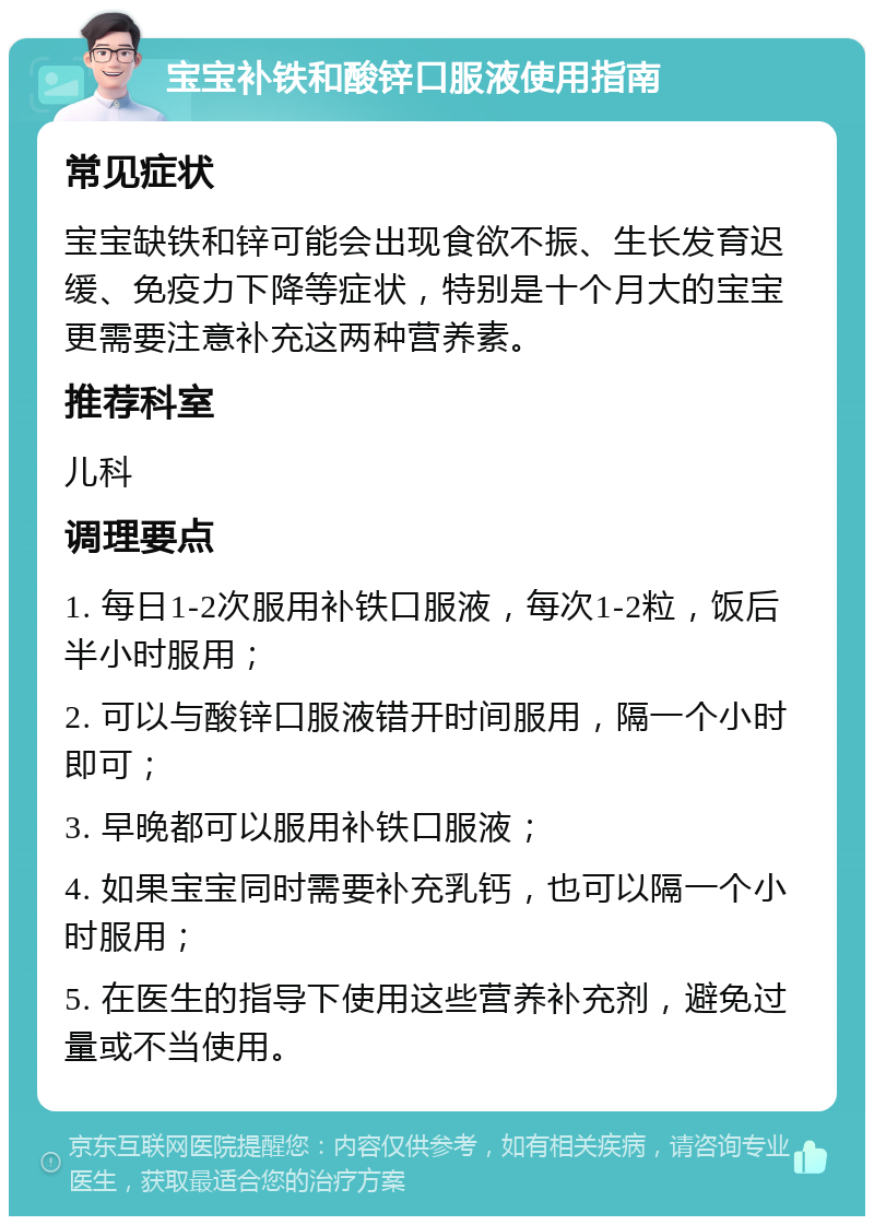 宝宝补铁和酸锌口服液使用指南 常见症状 宝宝缺铁和锌可能会出现食欲不振、生长发育迟缓、免疫力下降等症状，特别是十个月大的宝宝更需要注意补充这两种营养素。 推荐科室 儿科 调理要点 1. 每日1-2次服用补铁口服液，每次1-2粒，饭后半小时服用； 2. 可以与酸锌口服液错开时间服用，隔一个小时即可； 3. 早晚都可以服用补铁口服液； 4. 如果宝宝同时需要补充乳钙，也可以隔一个小时服用； 5. 在医生的指导下使用这些营养补充剂，避免过量或不当使用。