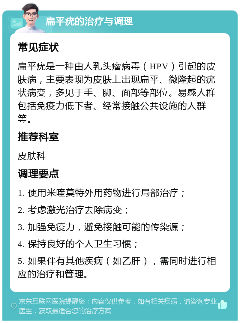 扁平疣的治疗与调理 常见症状 扁平疣是一种由人乳头瘤病毒（HPV）引起的皮肤病，主要表现为皮肤上出现扁平、微隆起的疣状病变，多见于手、脚、面部等部位。易感人群包括免疫力低下者、经常接触公共设施的人群等。 推荐科室 皮肤科 调理要点 1. 使用米喹莫特外用药物进行局部治疗； 2. 考虑激光治疗去除病变； 3. 加强免疫力，避免接触可能的传染源； 4. 保持良好的个人卫生习惯； 5. 如果伴有其他疾病（如乙肝），需同时进行相应的治疗和管理。