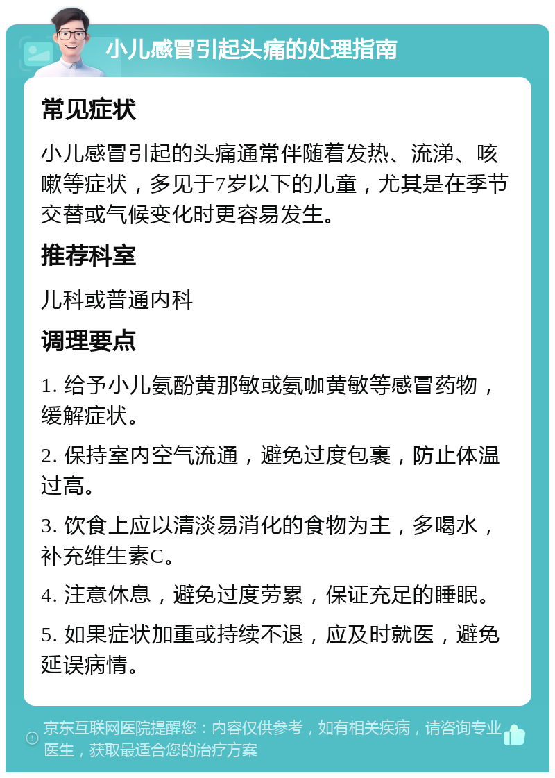 小儿感冒引起头痛的处理指南 常见症状 小儿感冒引起的头痛通常伴随着发热、流涕、咳嗽等症状，多见于7岁以下的儿童，尤其是在季节交替或气候变化时更容易发生。 推荐科室 儿科或普通内科 调理要点 1. 给予小儿氨酚黄那敏或氨咖黄敏等感冒药物，缓解症状。 2. 保持室内空气流通，避免过度包裹，防止体温过高。 3. 饮食上应以清淡易消化的食物为主，多喝水，补充维生素C。 4. 注意休息，避免过度劳累，保证充足的睡眠。 5. 如果症状加重或持续不退，应及时就医，避免延误病情。