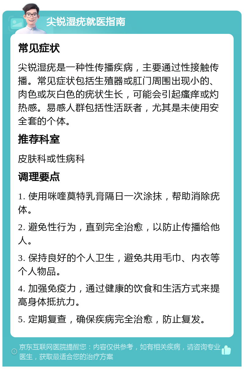 尖锐湿疣就医指南 常见症状 尖锐湿疣是一种性传播疾病，主要通过性接触传播。常见症状包括生殖器或肛门周围出现小的、肉色或灰白色的疣状生长，可能会引起瘙痒或灼热感。易感人群包括性活跃者，尤其是未使用安全套的个体。 推荐科室 皮肤科或性病科 调理要点 1. 使用咪喹莫特乳膏隔日一次涂抹，帮助消除疣体。 2. 避免性行为，直到完全治愈，以防止传播给他人。 3. 保持良好的个人卫生，避免共用毛巾、内衣等个人物品。 4. 加强免疫力，通过健康的饮食和生活方式来提高身体抵抗力。 5. 定期复查，确保疾病完全治愈，防止复发。