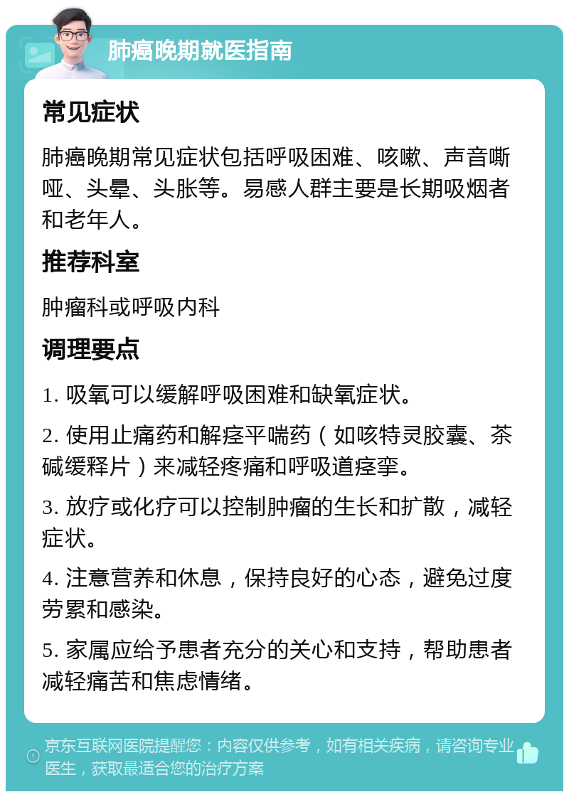 肺癌晚期就医指南 常见症状 肺癌晚期常见症状包括呼吸困难、咳嗽、声音嘶哑、头晕、头胀等。易感人群主要是长期吸烟者和老年人。 推荐科室 肿瘤科或呼吸内科 调理要点 1. 吸氧可以缓解呼吸困难和缺氧症状。 2. 使用止痛药和解痉平喘药（如咳特灵胶囊、茶碱缓释片）来减轻疼痛和呼吸道痉挛。 3. 放疗或化疗可以控制肿瘤的生长和扩散，减轻症状。 4. 注意营养和休息，保持良好的心态，避免过度劳累和感染。 5. 家属应给予患者充分的关心和支持，帮助患者减轻痛苦和焦虑情绪。