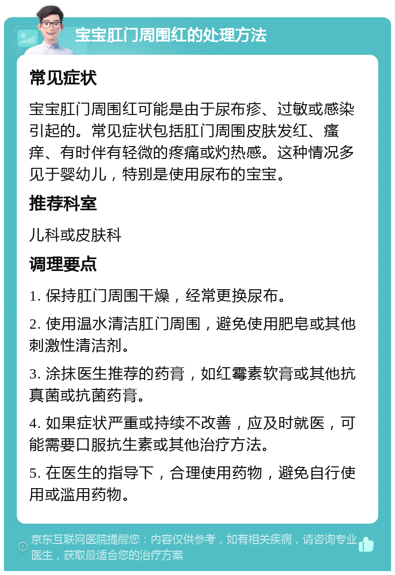 宝宝肛门周围红的处理方法 常见症状 宝宝肛门周围红可能是由于尿布疹、过敏或感染引起的。常见症状包括肛门周围皮肤发红、瘙痒、有时伴有轻微的疼痛或灼热感。这种情况多见于婴幼儿，特别是使用尿布的宝宝。 推荐科室 儿科或皮肤科 调理要点 1. 保持肛门周围干燥，经常更换尿布。 2. 使用温水清洁肛门周围，避免使用肥皂或其他刺激性清洁剂。 3. 涂抹医生推荐的药膏，如红霉素软膏或其他抗真菌或抗菌药膏。 4. 如果症状严重或持续不改善，应及时就医，可能需要口服抗生素或其他治疗方法。 5. 在医生的指导下，合理使用药物，避免自行使用或滥用药物。