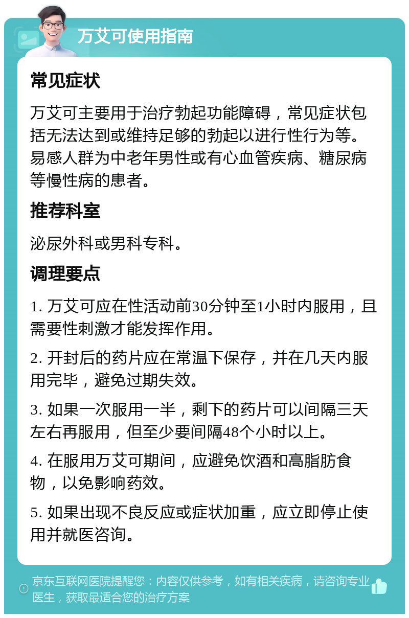 万艾可使用指南 常见症状 万艾可主要用于治疗勃起功能障碍，常见症状包括无法达到或维持足够的勃起以进行性行为等。易感人群为中老年男性或有心血管疾病、糖尿病等慢性病的患者。 推荐科室 泌尿外科或男科专科。 调理要点 1. 万艾可应在性活动前30分钟至1小时内服用，且需要性刺激才能发挥作用。 2. 开封后的药片应在常温下保存，并在几天内服用完毕，避免过期失效。 3. 如果一次服用一半，剩下的药片可以间隔三天左右再服用，但至少要间隔48个小时以上。 4. 在服用万艾可期间，应避免饮酒和高脂肪食物，以免影响药效。 5. 如果出现不良反应或症状加重，应立即停止使用并就医咨询。