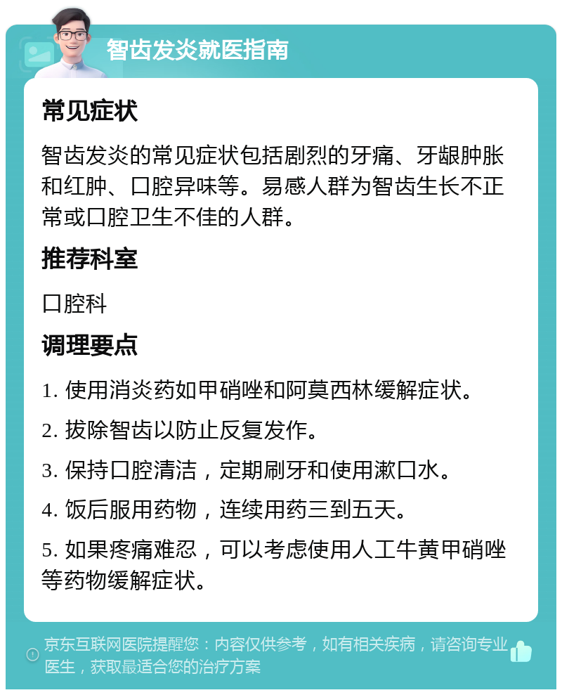 智齿发炎就医指南 常见症状 智齿发炎的常见症状包括剧烈的牙痛、牙龈肿胀和红肿、口腔异味等。易感人群为智齿生长不正常或口腔卫生不佳的人群。 推荐科室 口腔科 调理要点 1. 使用消炎药如甲硝唑和阿莫西林缓解症状。 2. 拔除智齿以防止反复发作。 3. 保持口腔清洁，定期刷牙和使用漱口水。 4. 饭后服用药物，连续用药三到五天。 5. 如果疼痛难忍，可以考虑使用人工牛黄甲硝唑等药物缓解症状。