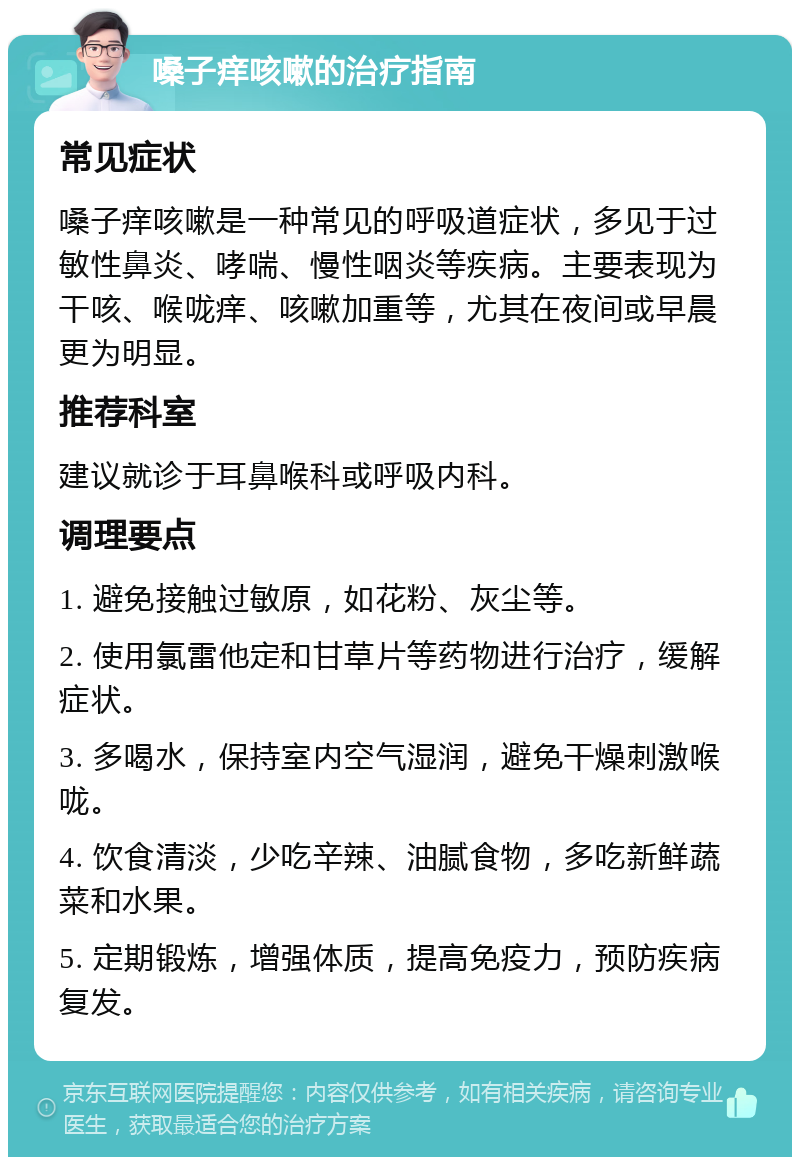 嗓子痒咳嗽的治疗指南 常见症状 嗓子痒咳嗽是一种常见的呼吸道症状，多见于过敏性鼻炎、哮喘、慢性咽炎等疾病。主要表现为干咳、喉咙痒、咳嗽加重等，尤其在夜间或早晨更为明显。 推荐科室 建议就诊于耳鼻喉科或呼吸内科。 调理要点 1. 避免接触过敏原，如花粉、灰尘等。 2. 使用氯雷他定和甘草片等药物进行治疗，缓解症状。 3. 多喝水，保持室内空气湿润，避免干燥刺激喉咙。 4. 饮食清淡，少吃辛辣、油腻食物，多吃新鲜蔬菜和水果。 5. 定期锻炼，增强体质，提高免疫力，预防疾病复发。