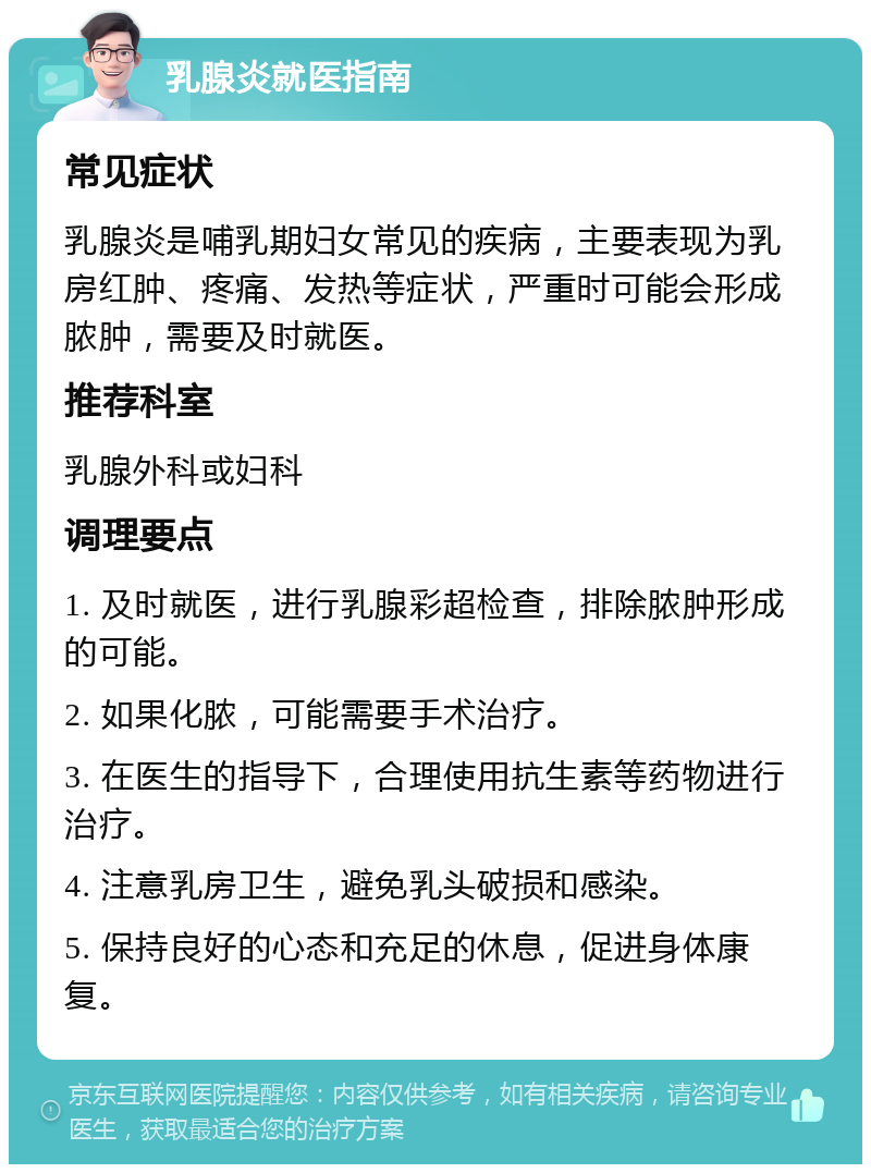 乳腺炎就医指南 常见症状 乳腺炎是哺乳期妇女常见的疾病，主要表现为乳房红肿、疼痛、发热等症状，严重时可能会形成脓肿，需要及时就医。 推荐科室 乳腺外科或妇科 调理要点 1. 及时就医，进行乳腺彩超检查，排除脓肿形成的可能。 2. 如果化脓，可能需要手术治疗。 3. 在医生的指导下，合理使用抗生素等药物进行治疗。 4. 注意乳房卫生，避免乳头破损和感染。 5. 保持良好的心态和充足的休息，促进身体康复。