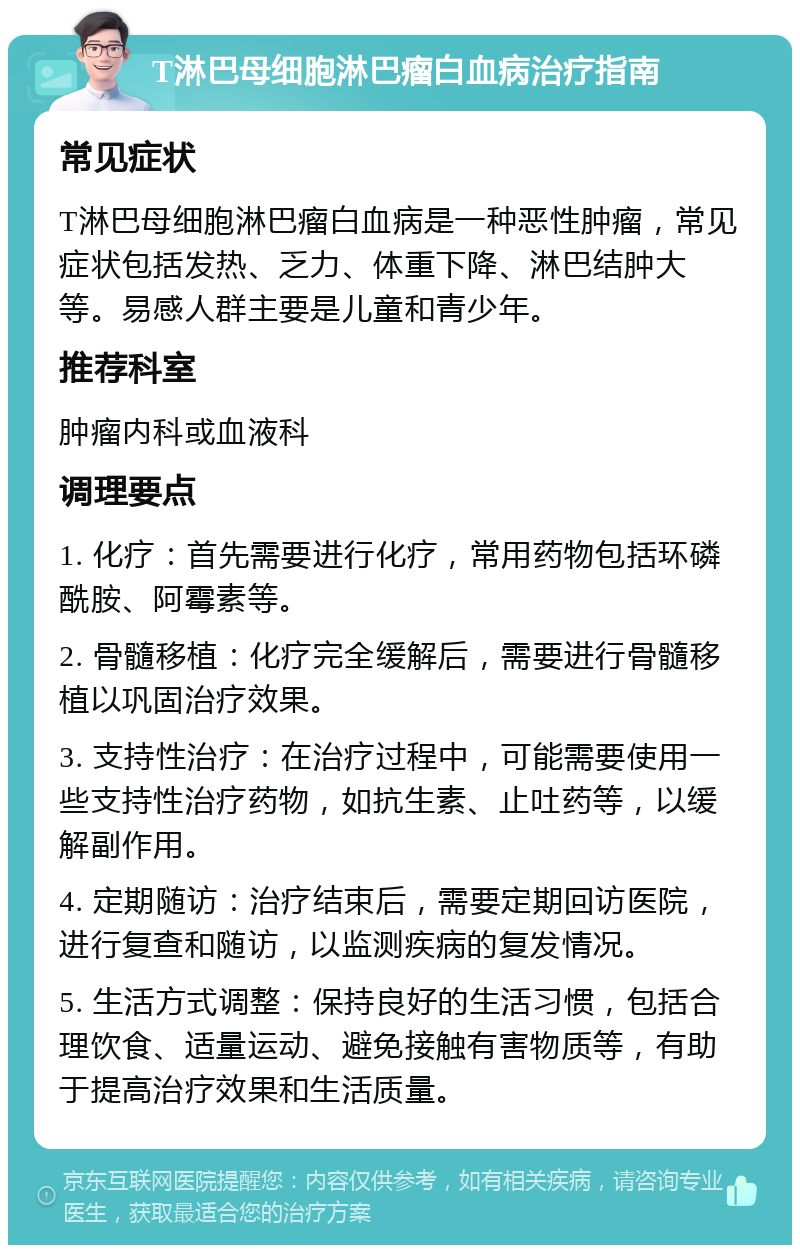 T淋巴母细胞淋巴瘤白血病治疗指南 常见症状 T淋巴母细胞淋巴瘤白血病是一种恶性肿瘤，常见症状包括发热、乏力、体重下降、淋巴结肿大等。易感人群主要是儿童和青少年。 推荐科室 肿瘤内科或血液科 调理要点 1. 化疗：首先需要进行化疗，常用药物包括环磷酰胺、阿霉素等。 2. 骨髓移植：化疗完全缓解后，需要进行骨髓移植以巩固治疗效果。 3. 支持性治疗：在治疗过程中，可能需要使用一些支持性治疗药物，如抗生素、止吐药等，以缓解副作用。 4. 定期随访：治疗结束后，需要定期回访医院，进行复查和随访，以监测疾病的复发情况。 5. 生活方式调整：保持良好的生活习惯，包括合理饮食、适量运动、避免接触有害物质等，有助于提高治疗效果和生活质量。