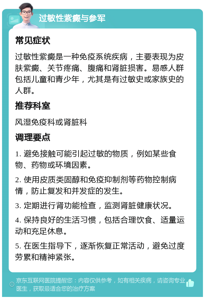 过敏性紫癜与参军 常见症状 过敏性紫癜是一种免疫系统疾病，主要表现为皮肤紫癜、关节疼痛、腹痛和肾脏损害。易感人群包括儿童和青少年，尤其是有过敏史或家族史的人群。 推荐科室 风湿免疫科或肾脏科 调理要点 1. 避免接触可能引起过敏的物质，例如某些食物、药物或环境因素。 2. 使用皮质类固醇和免疫抑制剂等药物控制病情，防止复发和并发症的发生。 3. 定期进行肾功能检查，监测肾脏健康状况。 4. 保持良好的生活习惯，包括合理饮食、适量运动和充足休息。 5. 在医生指导下，逐渐恢复正常活动，避免过度劳累和精神紧张。