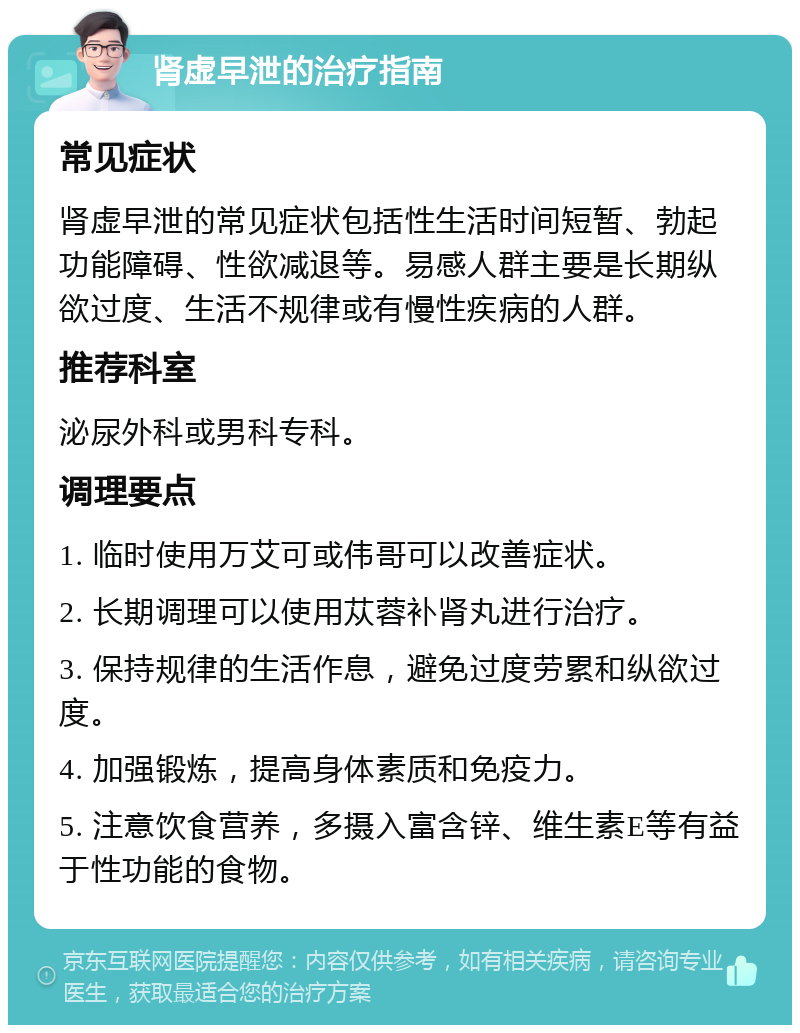 肾虚早泄的治疗指南 常见症状 肾虚早泄的常见症状包括性生活时间短暂、勃起功能障碍、性欲减退等。易感人群主要是长期纵欲过度、生活不规律或有慢性疾病的人群。 推荐科室 泌尿外科或男科专科。 调理要点 1. 临时使用万艾可或伟哥可以改善症状。 2. 长期调理可以使用苁蓉补肾丸进行治疗。 3. 保持规律的生活作息，避免过度劳累和纵欲过度。 4. 加强锻炼，提高身体素质和免疫力。 5. 注意饮食营养，多摄入富含锌、维生素E等有益于性功能的食物。