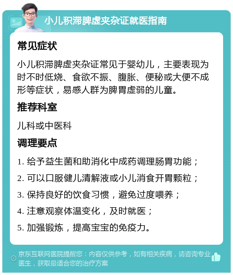 小儿积滞脾虚夹杂证就医指南 常见症状 小儿积滞脾虚夹杂证常见于婴幼儿，主要表现为时不时低烧、食欲不振、腹胀、便秘或大便不成形等症状，易感人群为脾胃虚弱的儿童。 推荐科室 儿科或中医科 调理要点 1. 给予益生菌和助消化中成药调理肠胃功能； 2. 可以口服健儿清解液或小儿消食开胃颗粒； 3. 保持良好的饮食习惯，避免过度喂养； 4. 注意观察体温变化，及时就医； 5. 加强锻炼，提高宝宝的免疫力。