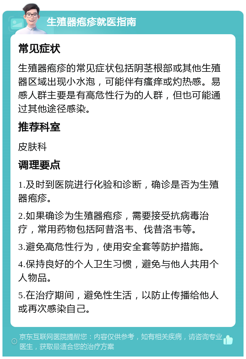 生殖器疱疹就医指南 常见症状 生殖器疱疹的常见症状包括阴茎根部或其他生殖器区域出现小水泡，可能伴有瘙痒或灼热感。易感人群主要是有高危性行为的人群，但也可能通过其他途径感染。 推荐科室 皮肤科 调理要点 1.及时到医院进行化验和诊断，确诊是否为生殖器疱疹。 2.如果确诊为生殖器疱疹，需要接受抗病毒治疗，常用药物包括阿昔洛韦、伐昔洛韦等。 3.避免高危性行为，使用安全套等防护措施。 4.保持良好的个人卫生习惯，避免与他人共用个人物品。 5.在治疗期间，避免性生活，以防止传播给他人或再次感染自己。