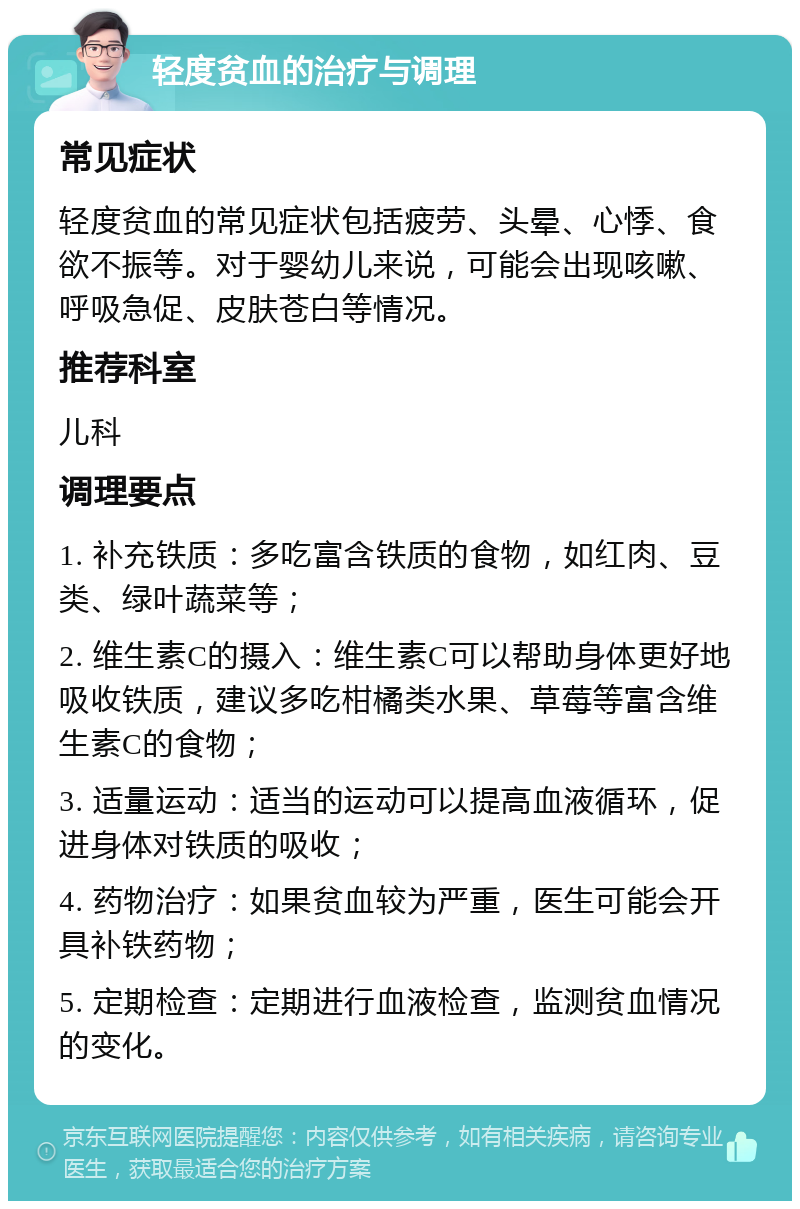 轻度贫血的治疗与调理 常见症状 轻度贫血的常见症状包括疲劳、头晕、心悸、食欲不振等。对于婴幼儿来说，可能会出现咳嗽、呼吸急促、皮肤苍白等情况。 推荐科室 儿科 调理要点 1. 补充铁质：多吃富含铁质的食物，如红肉、豆类、绿叶蔬菜等； 2. 维生素C的摄入：维生素C可以帮助身体更好地吸收铁质，建议多吃柑橘类水果、草莓等富含维生素C的食物； 3. 适量运动：适当的运动可以提高血液循环，促进身体对铁质的吸收； 4. 药物治疗：如果贫血较为严重，医生可能会开具补铁药物； 5. 定期检查：定期进行血液检查，监测贫血情况的变化。