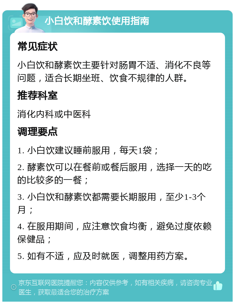 小白饮和酵素饮使用指南 常见症状 小白饮和酵素饮主要针对肠胃不适、消化不良等问题，适合长期坐班、饮食不规律的人群。 推荐科室 消化内科或中医科 调理要点 1. 小白饮建议睡前服用，每天1袋； 2. 酵素饮可以在餐前或餐后服用，选择一天的吃的比较多的一餐； 3. 小白饮和酵素饮都需要长期服用，至少1-3个月； 4. 在服用期间，应注意饮食均衡，避免过度依赖保健品； 5. 如有不适，应及时就医，调整用药方案。