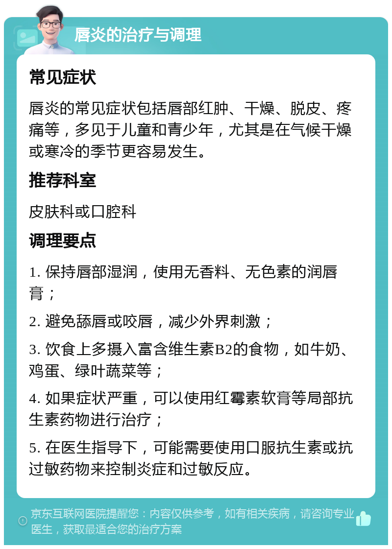 唇炎的治疗与调理 常见症状 唇炎的常见症状包括唇部红肿、干燥、脱皮、疼痛等，多见于儿童和青少年，尤其是在气候干燥或寒冷的季节更容易发生。 推荐科室 皮肤科或口腔科 调理要点 1. 保持唇部湿润，使用无香料、无色素的润唇膏； 2. 避免舔唇或咬唇，减少外界刺激； 3. 饮食上多摄入富含维生素B2的食物，如牛奶、鸡蛋、绿叶蔬菜等； 4. 如果症状严重，可以使用红霉素软膏等局部抗生素药物进行治疗； 5. 在医生指导下，可能需要使用口服抗生素或抗过敏药物来控制炎症和过敏反应。