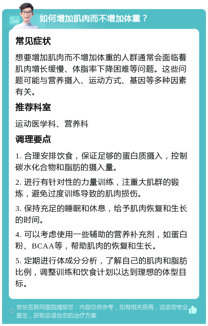 如何增加肌肉而不增加体重？ 常见症状 想要增加肌肉而不增加体重的人群通常会面临着肌肉增长缓慢、体脂率下降困难等问题。这些问题可能与营养摄入、运动方式、基因等多种因素有关。 推荐科室 运动医学科、营养科 调理要点 1. 合理安排饮食，保证足够的蛋白质摄入，控制碳水化合物和脂肪的摄入量。 2. 进行有针对性的力量训练，注重大肌群的锻炼，避免过度训练导致的肌肉损伤。 3. 保持充足的睡眠和休息，给予肌肉恢复和生长的时间。 4. 可以考虑使用一些辅助的营养补充剂，如蛋白粉、BCAA等，帮助肌肉的恢复和生长。 5. 定期进行体成分分析，了解自己的肌肉和脂肪比例，调整训练和饮食计划以达到理想的体型目标。