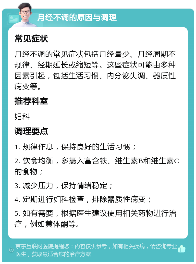 月经不调的原因与调理 常见症状 月经不调的常见症状包括月经量少、月经周期不规律、经期延长或缩短等。这些症状可能由多种因素引起，包括生活习惯、内分泌失调、器质性病变等。 推荐科室 妇科 调理要点 1. 规律作息，保持良好的生活习惯； 2. 饮食均衡，多摄入富含铁、维生素B和维生素C的食物； 3. 减少压力，保持情绪稳定； 4. 定期进行妇科检查，排除器质性病变； 5. 如有需要，根据医生建议使用相关药物进行治疗，例如黄体酮等。