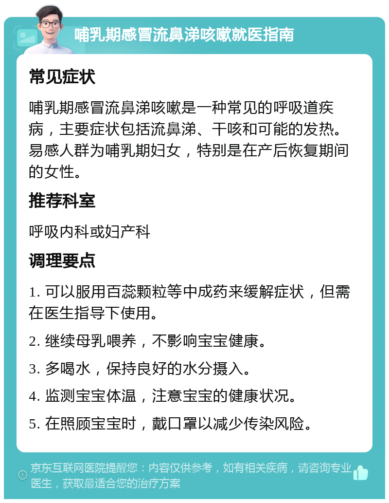 哺乳期感冒流鼻涕咳嗽就医指南 常见症状 哺乳期感冒流鼻涕咳嗽是一种常见的呼吸道疾病，主要症状包括流鼻涕、干咳和可能的发热。易感人群为哺乳期妇女，特别是在产后恢复期间的女性。 推荐科室 呼吸内科或妇产科 调理要点 1. 可以服用百蕊颗粒等中成药来缓解症状，但需在医生指导下使用。 2. 继续母乳喂养，不影响宝宝健康。 3. 多喝水，保持良好的水分摄入。 4. 监测宝宝体温，注意宝宝的健康状况。 5. 在照顾宝宝时，戴口罩以减少传染风险。